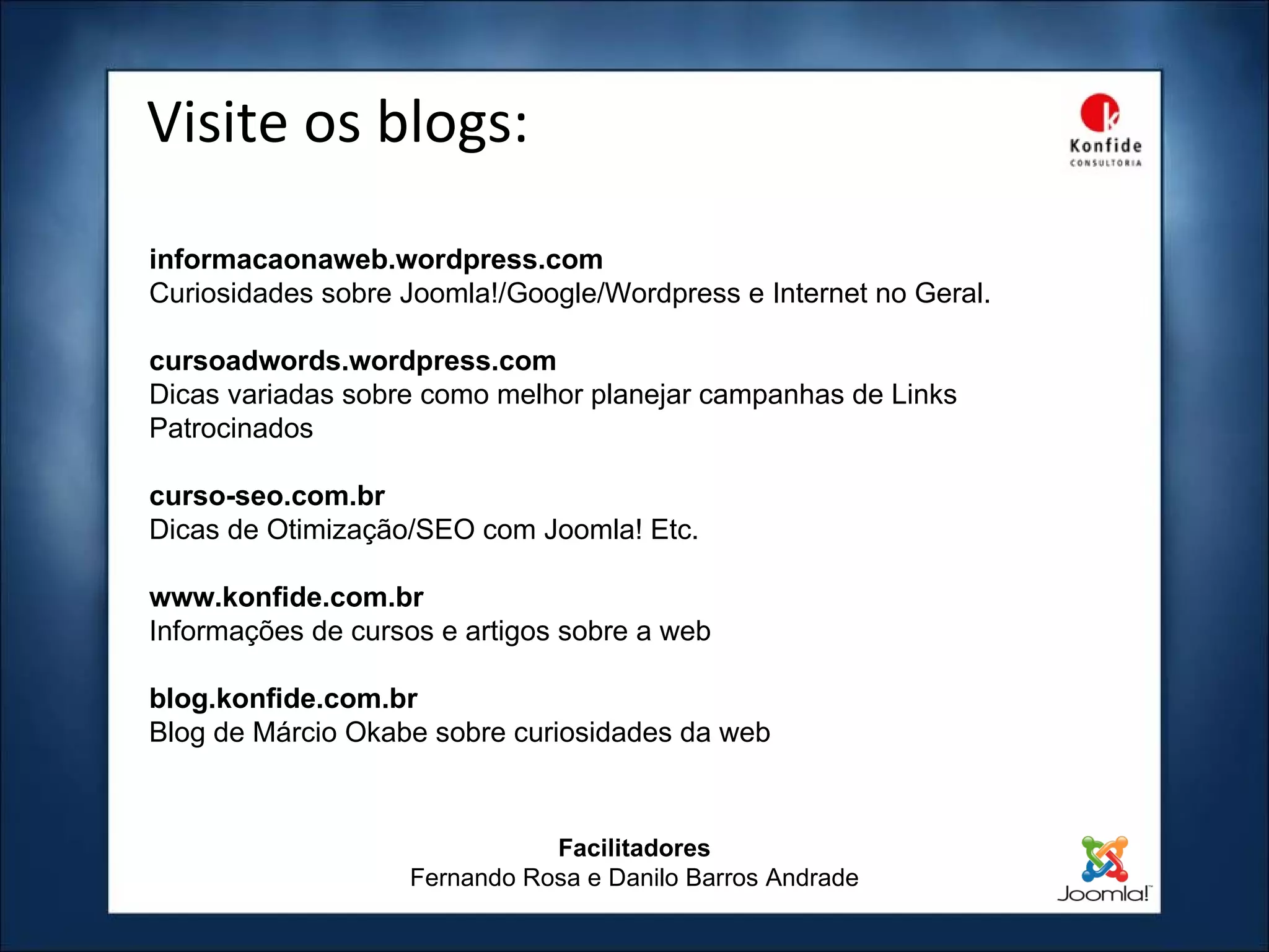 Visite os blogs: Facilitadores Fernando Rosa e Danilo Barros Andrade informacaonaweb.wordpress.com Curiosidades sobre Joomla!/Google/Wordpress e Internet no Geral. cursoadwords.wordpress.com Dicas variadas sobre como melhor planejar campanhas de Links Patrocinados  curso-seo.com.br Dicas de Otimização/SEO com Joomla! Etc. www.konfide.com.br Informações de cursos e artigos sobre a web blog.konfide.com.br Blog de Márcio Okabe sobre curiosidades da web 