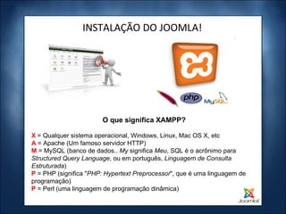 INSTALAÇÃO DO JOOMLA! X  = Qualquer sistema operacional, Windows, Linux, Mac OS X, etc A  = Apache (Um famoso servidor HTTP) M   = MySQL (banco de dados..  My  significa  Meu , SQL é o acrônimo para  Structured Query Language , ou em português,  Linguagem de Consulta Estruturada ) P   = PHP (significa " PHP: Hypertext Preprocessor ", que é uma linguagem de programação) P  = Perl (uma linguagem de programação dinâmica) O que significa XAMPP? 
