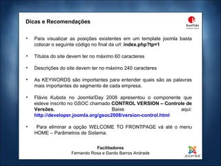 Facilitadores Fernando Rosa e Danilo Barros Andrade Dicas e Recomendações Para visualizar as posições existentes em um template joomla basta colocar o seguinte código no final da url:  index.php?tp=1 Títulos do site devem ter no máximo 60 caracteres Descrições do site devem ter no máximo 240 caracteres As KEYWORDS são importantes para entender quais são as palavras mais importantes do segmento de cada empresa. Flávio Kubota no Joomla!Day 2008 apresentou o componente que esteve inscrito no GSOC chamado  CONTROL VERSION – Controle de Versões.  Baixe aqui:   http://developer.joomla.org/gsoc2008/version-control.html Para eliminar a opção WELCOME TO FRONTPAGE vá até o menu HOME – Parâmetros de Sistema. 