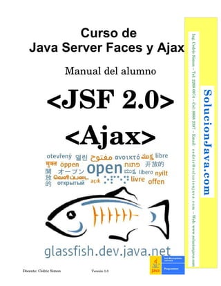 Curso de
Java Server Faces y Ajax
Manual del alumno
<JSF 2.0>
<Ajax>
Docente: Cédric Simon  Versión 1.0
 SolucionJava.com
  Ing. Cedric Simon – Tel: 2268 0974 – Cel: 8888 2387 – Email:  cedric@solucionjava.com – Web: www.solucionjava.com
 
