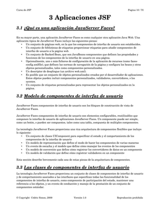 Curso de JSP Pagina 10 / 70
3 Aplicaciones JSF
3.1 ¿Qué es una aplicación JavaServer Faces?   
En su mayor parte, una aplicación JavaServer Faces es como cualquier otra aplicación Java Web. Una 
aplicación típica de JavaServer Faces incluye las siguientes piezas:
• Un conjunto de páginas web, en la que los componentes de interfaz de usuario son establecidos.
• Un conjunto de bibliotecas de etiquetas proporcionar etiquetas para añadir componentes de 
interfaz de usuario a la página web.
• Un conjunto de Backed Bean, que son JavaBeans componentes que definen las propiedades y 
funciones de los componentes de la interfaz de usuario en una página.
• Opcionalmente, uno o más ficheros de configuración de la aplicación de recursos (como faces­
config.xmlfile), que definen las normas de navegación de la página y configura los beans y otros 
objetos personalizados, tales como componentes personalizados.
• Un descriptor de despliegue (un archivo web.xml).
• Es posible que un conjunto de objetos personalizados creados por el desarrollador de aplicaciones. 
Estos objetos pueden incluir componentes personalizados, validadores, convertidores, o los 
oyentes.
• Un conjunto de etiquetas personalizadas para representar los objetos personalizados en la 
página.
3.2 Modelo de componentes de interfaz de usuario   
JavaServer Faces componentes de interfaz de usuario son los bloques de construcción de vista de 
JavaServer Faces.
JavaServer Faces componentes de interfaz de usuario son elementos configurables, reutilizables que 
componen la interfaz de usuario de aplicaciones JavaServer Faces. Un componente puede ser simple, 
como un botón, o pueden ser compuestos, tales como una tabla, compuesta de múltiples componentes.
La tecnología JavaServer Faces proporciona una rica arquitectura de componentes flexibles que incluye 
lo siguiente:
• Un conjunto de clases UIComponent para especificar el estado y el comportamiento de los 
componentes de la interfaz de usuario
• Un modelo de representación que define el modo de hacer los componentes de varias maneras
• Un evento de escucha y el modelo que define cómo manejar los eventos de los componentes
• Un modelo de conversión que define cómo registrar los convertidores de datos en un componente
• Un modelo de validación que define cómo registrar validadores en un componente
Esta sección describe brevemente cada una de estas piezas de la arquitectura de componentes.
3.3 Las clases de componentes de interfaz de usuario   
La tecnología JavaServer Faces proporciona un conjunto de clases de componentes de interfaz de usuario 
y de comportamiento asociados a las interfaces que especifican todas las funcionalidad de los 
componentes de interfaz de usuario, como componente de participación del estado, mantener una 
referencia a los objetos, y un evento de conducción y manejo de la prestación de un conjunto de 
componentes estándar.
© Copyright  Cédric Simon, 2009 Versión 1.0 Reproducción prohibida 
 