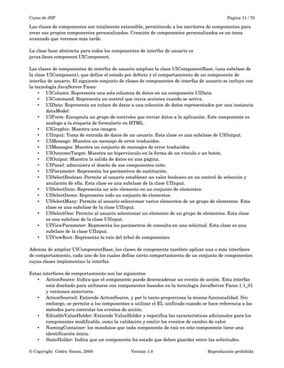 Curso de JSP Pagina 11 / 70
Las clases de componentes son totalmente extensible, permitiendo a los escritores de componentes para 
crear sus propios componentes personalizados. Creación de componentes personalizados es un tema 
avanzado que veremos más tarde.
La clase base abstracta para todos los componentes de interfaz de usuario es 
javax.faces.component.UIComponent. 
Las clases de componentes de interfaz de usuario amplian la clase UIComponentBase, (una subclase de 
la clase UIComponent), que define el estado por defecto y el comportamiento de un componente de 
interfaz de usuario. El siguiente conjunto de clases de componentes de interfaz de usuario se incluye con 
la tecnología JavaServer Faces:
• UIColumn: Representa una sola columna de datos en un componente UIData.
• UICommand: Representa un control que inicia acciones cuando se activa.
• UIData: Representa un enlace de datos a una colección de datos representados por una instancia 
dataModel.
• UIForm: Encapsula un grupo de controles que enviar datos a la aplicación. Este componente es 
análogo a la etiqueta de formulario en HTML.
• UIGraphic: Muestra una imagen.
• UIInput: Toma de entrada de datos de un usuario. Esta clase es una subclase de UIOutput.
• UIMessage: Muestra un mensaje de error traducidos.
• UIMessages: Muestra un conjunto de mensajes de error traducidos.
• UIOutcomeTarget: Muestra un hipervínculo en la forma de un vínculo o un botón.
• UIOutput: Muestra la salida de datos en una página.
• UIPanel: administra el diseño de sus componentes niño.
• UIParameter: Representa los parámetros de sustitución.
• UISelectBoolean: Permite al usuario establecer un valor booleano en un control de selección y 
anulación de ella. Esta clase es una subclase de la clase UIInput.
• UISelectItem: Representa un solo elemento en un conjunto de elementos.
• UISelectItems: Representa todo un conjunto de elementos.
• UISelectMany: Permite al usuario seleccionar varios elementos de un grupo de elementos. Esta 
clase es una subclase de la clase UIInput.
• UISelectOne: Permite al usuario seleccionar un elemento de un grupo de elementos. Esta clase 
es una subclase de la clase UIInput.
• UIViewParameter: Representa los parámetros de consulta en una solicitud. Esta clase es una 
subclase de la clase UIInput.
• UIViewRoot: Representa la raíz del árbol de componentes.
Además de ampliar UIComponentBase, las clases de componente también aplicar una o más interfaces 
de comportamiento, cada uno de los cuales define cierto comportamiento de un conjunto de componentes 
cuyas clases implementan la interfaz.
Estas interfaces de comportamiento son las siguientes:
• ActionSource: Indica que el componente puede desencadenar un evento de acción. Esta interfaz 
está diseñado para utilizarse con componentes basados en la tecnología JavaServer Faces 1.1_01 
y versiones anteriores.
• ActionSource2: Extiende ActionSource, y por lo tanto proporciona la misma funcionalidad. Sin 
embargo, se permite a los componentes a utilizar el EL unificado cuando se hace referencia a los 
métodos para controlar los eventos de acción.
• EditableValueHolder: Extiende ValueHolder y especifica las características adicionales para los 
componentes modificable, como la validación y emitir los eventos de cambio de valor.
• NamingContainer: los mandatos que cada componente de raíz en este componente tiene una 
identificación única.
• StateHolder: Indica que un componente ha estado que deben guardar entre las solicitudes.
© Copyright  Cédric Simon, 2009 Versión 1.0 Reproducción prohibida 
 