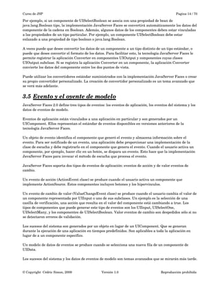 Curso de JSP Pagina 14 / 70
Por ejemplo, si un componente de UISelectBoolean se asocia con una propiedad de bean de 
java.lang.Boolean tipo, la implementación JavaServer Faces se convertirá automáticamente los datos del 
componente de la cadena en Boolean. Además, algunos datos de los componentes deben estar vinculadas 
a las propiedades de un tipo particular. Por ejemplo, un componente UISelectBoolean debe estar 
enlazado a una propiedad de tipo boolean o java.lang.Boolean.
A veces puede que desee convertir los datos de un componente a un tipo distinto de un tipo estándar, o 
puede que desee convertir el formato de los datos. Para facilitar esto, la tecnología JavaServer Faces le 
permite registrar la aplicación Converter en componentes UIOutput y componentes cuyas clases 
UIOutput subclase. Si se registra la aplicación Converter en un componente, la aplicación Converter 
convierte los datos del componente entre los dos puntos de vista.
Puede utilizar los convertidores estándar suministrados con la implementación JavaServer Faces o crear 
su propio convertidor personalizado. La creación de convertidor personalizado es un tema avanzado que 
se verá más adelante.
3.5 Evento y el oyente de modelo   
JavaServer Faces 2.0 define tres tipos de eventos: los eventos de aplicación, los eventos del sistema y los 
datos de eventos de modelo.
Eventos de aplicación están vinculados a una aplicación en particular y son generados por un 
UIComponent. Ellos representan el estándar de eventos disponibles en versiones anteriores de la 
tecnología JavaServer Faces.
Un objeto de evento identifica el componente que generó el evento y almacena información sobre el 
evento. Para ser notificado de un evento, una aplicación debe proporcionar una implementación de la 
clase de escucha y debe registrarlo en el componente que genera el evento. Cuando el usuario activa un 
componente, por ejemplo, hacer clic en un botón, se dispara un evento. Esto hace que la implementación 
JavaServer Faces para invocar el método de escucha que procesa el evento.
JavaServer Faces soporta dos tipos de eventos de aplicación: eventos de acción y de valor eventos de 
cambio.
Un evento de acción (ActionEvent clase) se produce cuando el usuario activa un componente que 
implemente ActionSource. Estos componentes incluyen botones y los hipervínculos.
Un evento de cambio de valor (ValueChangeEvent clase) se produce cuando el usuario cambia el valor de 
un componente representada por UIInput o uno de sus subclases. Un ejemplo es la selección de una 
casilla de verificación, una acción que resulta en el valor del componente está cambiando a true. Los 
tipos de componentes que puede generar este tipo de eventos son los UIInput, UISelectOne, 
UISelectMany, y los componentes de UISelectBoolean. Valor eventos de cambio son despedidos sólo si no 
se detectaron errores de validación.
Los sucesos del sistema son generados por un objeto en lugar de un UIComponent. Que se generan 
durante la ejecución de una aplicación en tiempos predefinidos. Son aplicables a toda la aplicación en 
lugar de a un componente específico.
Un modelo de datos de eventos se produce cuando se selecciona una nueva fila de un componente de 
UIData.
Los sucesos del sistema y los datos de eventos de modelo son temas avanzados que se mirarán más tarde.
© Copyright  Cédric Simon, 2009 Versión 1.0 Reproducción prohibida 
 