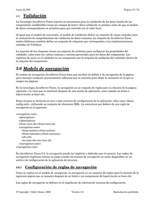 Curso de JSP Pagina 15 / 70
1.1 Validación   
La tecnología JavaServer Faces soporta un mecanismo para la validación de los datos locales de los 
componentes modificables (como los campos de texto). Esta validación se produce antes de que el modelo 
de datos correspondiente se actualiza para que coincida con el valor local.
Al igual que el modelo de conversión, el modelo de validación define un conjunto de clases estándar para 
la realización de comprobaciones de validación de datos comunes. La etiqueta de JavaServer Faces 
núcleo biblioteca también define un conjunto de etiquetas que corresponden a las implementaciones 
estándar de Validator. 
La mayoría de las etiquetas tienen un conjunto de atributos para configurar las propiedades del 
validador, tales como los valores máximo y mínimo permitidos para los datos del componente. Los 
registros de autor es el validador en un componente por la etiqueta de anidación del validador dentro de 
la etiqueta del componente.
3.6 Modelo de navegación   
El modelo de navegación JavaServer Faces hace que sea fácil de definir y de navegación de la página 
para manejar cualquier procesamiento adicional que se necesita para elegir la secuencia en la que se 
cargan las páginas.
En la tecnología JavaServer Faces, la navegación es un conjunto de reglas para la elección de la página 
siguiente o la vista que se mostrará después de una acción de aplicación, como cuando un botón o 
hipervínculo se hace clic.
Estas normas se declaran en cero o más recursos de configuración de la aplicación, tales como <faces­
config.xml>, utilizando un conjunto de elementos XML. La estructura por defecto de una regla de 
navegación es el siguiente:
<navigation­rule>
    <description>
    </description>
    <from­view­id></from­view­id>
    <navigation­case>
        <from­action></from­action>
        <from­outcome></from­outcome>
        <if></if>
        <to­view­id></to­view­id>
    </navigation­case>
</navigation­rule>
En JavaServer Faces 2.0, la navegación puede ser implícito o definidos por el usuario. Las reglas de 
navegación implícitas entran en juego cuando las normas de navegación no están disponibles en un 
archivo de configuración de la aplicación de recursos. 
3.6.1 Configuración de reglas de navegación   
Como se explica en el modelo de navegación, la navegación es un conjunto de reglas para la elección de la 
siguiente página que se muestra después de un botón o un componente de hipervínculo se hace clic. 
Las reglas de navegación se definen en el expediente de solicitud de recursos de configuración.
© Copyright  Cédric Simon, 2009 Versión 1.0 Reproducción prohibida 
 