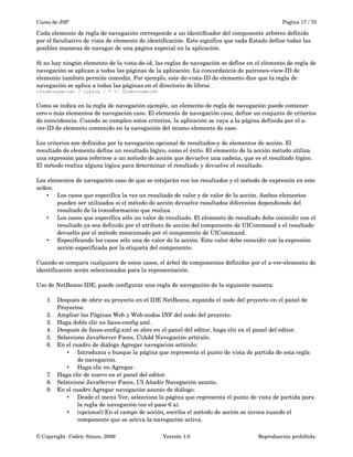 Curso de JSP Pagina 17 / 70
Cada elemento de regla de navegación corresponde a un identificador del componente arbóreo definido 
por el facultativo de vista de elemento de identificación. Esto significa que cada Estado define todas las 
posibles maneras de navegar de una página especial en la aplicación. 
Si no hay ningún elemento de la vista­de­id, las reglas de navegación se define en el elemento de regla de 
navegación se aplican a todas las páginas de la aplicación. La concordancia de patrones­view­ID de 
elemento también permite comodín. Por ejemplo, este de­vista­ID de elemento dice que la regla de 
navegación se aplica a todas las páginas en el directorio de libros:
<from-view-id> / libros / * </ from-view-id>
Como se indica en la regla de navegación ejemplo, un elemento de regla de navegación puede contener 
cero o más elementos de navegación caso. El elemento de navegación caso, define un conjunto de criterios 
de coincidencia. Cuando se cumplen estos criterios, la aplicación se vaya a la página definida por el a­
ver­ID de elemento contenido en la navegación del mismo elemento de caso.
Los criterios son definidos por la navegación opcional de resultados­y de elementos de acción. El 
resultado de elemento define un resultado lógico, como el éxito. El elemento de la acción método utiliza 
una expresión para referirse a un método de acción que devuelve una cadena, que es el resultado lógico. 
El método realiza alguna lógica para determinar el resultado y devuelve el resultado.
Los elementos de navegación caso de que se cotejarán con los resultados y el método de expresión en este 
orden:
• Los casos que especifica la vez un resultado de valor y de valor de la acción. Ambos elementos 
pueden ser utilizados si el método de acción devuelve resultados diferentes dependiendo del 
resultado de la transformación que realiza.
• Los casos que especifica sólo un valor de resultado. El elemento de resultado debe coincidir con el 
resultado ya sea definido por el atributo de acción del componente de UICommand o el resultado 
devuelto por el método mencionado por el componente de UICommand.
• Especificando los casos sólo una de valor de la acción. Este valor debe coincidir con la expresión 
acción especificada por la etiqueta del componente.
Cuando se compara cualquiera de estos casos, el árbol de componentes definidos por el a­ver­elemento de 
identificación serán seleccionados para la representación.
Uso de NetBeans IDE, puede configurar una regla de navegación de la siguiente manera:
1. Después de abrir su proyecto en el IDE NetBeans, expanda el nodo del proyecto en el panel de 
Proyectos.
2. Ampliar las Páginas Web y Web­nodos INF del nodo del proyecto.
3. Haga doble clic en faces­config.xml.
4. Después de faces­config.xml se abre en el panel del editor, haga clic en el panel del editor.
5. Seleccione JavaServer Faces, ÜíAdd Navegación artículo.
6. En el cuadro de diálogo Agregar navegación artículo:
• Introduzca o busque la página que representa el punto de vista de partida de esta regla 
de navegación.
• Haga clic en Agregar.
7. Haga clic de nuevo en el panel del editor.
8. Seleccione JavaServer Faces, UI Añadir Navegación asunto.
9. En el cuadro Agregar navegación asunto de diálogo:
• Desde el menú Ver, seleccione la página que representa el punto de vista de partida para 
la regla de navegación (en el paso 6 a).
• (opcional) En el campo de acción, escriba el método de acción se invoca cuando el 
componente que se activa la navegación activa.
© Copyright  Cédric Simon, 2009 Versión 1.0 Reproducción prohibida 
 