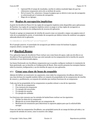Curso de JSP Pagina 18 / 70
• (opcional) En el campo de resultados, escriba la cadena resultado lógico de que las 
referencias componente activo de su atributo de acción.
• De la A menú Ver, seleccione o busque la página que se abrirá si este caso de navegación 
es seleccionado por el sistema de navegación.
• Haga clic en Agregar.
3.6.2 Reglas de navegación implícitas   
A partir de JavaServer Faces 2.0, las reglas de navegación implícita están disponibles para aplicaciones 
de Facelets. Las reglas de navegación implícita entrar en juego si no hay reglas de navegación se 
configuran en los archivos de configuración de recursos de aplicación.
Cuando se agrega un componente de interfaz de usuario como un comando y asigna una página como el 
valor de su propiedad la acción, el controlador de navegación por defecto tratan de combinar una página 
adecuada dentro de la aplicación.
<h:commandButton value="Enviar" action="response">
En el ejemplo anterior, el controlador de navegación por defecto tratar de localizar la página 
response.xhtml y navegar hacia él.
3.7 Backed Beans   
Una aplicación típica de JavaServer Faces incluye uno o más beans de apoyo, cada uno de ellos es un 
JavaServer Faces gestionados de bean que está asociado con los componentes de la interfaz de usuario 
utilizados en una determinada página. 
Los beans Gestionado son JavaBeans componentes que se pueden configurar mediante la instalación de 
bean gestionado, que se describe en Configuración de Beans. Esta sección presenta los conceptos básicos 
sobre la creación, configuración y uso de semillas de apoyo en una aplicación.
3.7.1 Crear una clase de bean de respaldo   
Además de definir un constructor sin argumento, como todos los componentes JavaBeans debe hacer, 
una clase de bean de respaldo también define un conjunto de propiedades de los componentes de interfaz 
de usuario y, posiblemente, un conjunto de métodos que realizan funciones de un componente.
Cada una de las propiedades de los componentes se pueden enlazar a una de las siguientes:
• El valor de un componente
• Una instancia de componente
• Un ejemplo del convertidor
• Un ejemplo de escucha
• Un ejemplo de validador
Las funciones más comunes que los métodos de backed bean realizar son las siguientes:
• Validar los datos de un componente
• Manejo de un evento disparado por un componente de
• Realización de tratamiento para determinar la siguiente página para que la solicitud debe 
navegar
Como con todos los componentes JavaBeans, una propiedad consta de un campo de datos privados y un 
conjunto de métodos de acceso, como lo muestra este código:
© Copyright  Cédric Simon, 2009 Versión 1.0 Reproducción prohibida 
 