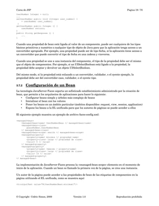 Curso de JSP Pagina 19 / 70
UserNumber Integer = null;
...
setUserNumber public void (Integer user_number) (
= userNumber user_number;
)
getUserNumber public Integer () (
userNumber retorno;
)
public String getResponse () (
...
)
Cuando una propiedad de bean está ligada al valor de un componente, puede ser cualquiera de los tipos 
básicos primitivos y numérico o cualquier tipo de objeto de Java para que la aplicación tenga acceso a un 
convertidor apropiado. Por ejemplo, una propiedad puede ser de tipo fecha, si la aplicación tiene acceso a 
un convertidor que puede convertir el tipo de fecha en una cadena y viceversa. 
Cuando una propiedad se une a una instancia del componente, el tipo de la propiedad debe ser el mismo 
que el objeto de componentes. Por ejemplo, si un UISelectBoolean está ligado a la propiedad, la 
propiedad debe aceptar y devolver un objeto UISelectBoolean.
Del mismo modo, si la propiedad está enlazado a un convertidor, validador, o el oyente ejemplo, la 
propiedad debe ser del convertidor caso, validador, o el oyente tipo.
3.7.2 Configuración de un Bean   
La tecnología JavaServer Faces soporta un sofisticado establecimiento administrado por la creación de 
bean, que permite a los arquitectos de aplicaciones para hacer lo siguiente:
• Configurar beans simple y árboles más complejo de beans
• Inicializar el bean con los valores
• Poner los beans en un ámbito particular (ámbitos disponibles: request, view, session, application)
• Expone los beans a la EL unificada para que los autores de páginas se puede acceder a ellos
El siguiente ejemplo muestra un ejemplo de archivo faces­config.xml:
<managed-bean>
<managed-bean-name> UserNumberBean </ managed-bean-name>
<managed-bean-class>
guessNumber.UserNumberBean
</ managed-bean-class>
<managed-bean-scope> sesión </ managed-bean-scope>
<managed-property>
<property-name> mínimos </ propiedad name>
<property-class> largo </ propiedad de clase>
<valor> 0 </ value>
</ managed-property>
<managed-property>
<property-name> <máximo / property-name>
<property-class> largo </ propiedad de clase>
<valor> 10 </ value>
</ managed-property>
</ managed-bean>
La implementación de JavaServer Faces procesa la <managed­bean­scope> elemento en el momento de 
inicio de la aplicación. Cuando un bean es llamado la primera vez de la página, se crea una instancia.
Un autor de la página puede acceder a las propiedades de bean de las etiquetas de componentes en la 
página utilizando el EL unificada, como se muestra aquí:
<h:outputText value="#{UserNumberBean.minimum}"/>
© Copyright  Cédric Simon, 2009 Versión 1.0 Reproducción prohibida 
 
