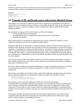 Curso de JSP Pagina 20 / 70
También es posible aprovechar la función de anotaciones para el bean logrado evitar la configuración de 
bean gestionado en archivo de configuración de recursos de aplicación. 
Ejemplo:
@ManagedBean(name = "Login")
@RequestScoped
public class Login {...}
3.8 Usando el EL unificada para referenciar Backed beans   
Para obligar a los valores de la interfaz de usuario de los componentes y propiedades de los objetos al 
apoyo de bean o de respaldo para hacer referencia a los métodos de bean de etiquetas de componentes de 
interfaz de usuario, los autores de páginas utilizar el lenguaje de expresión unificada (EL) sintaxis 
definida por JSP 2.1. 
Las siguientes son algunas de las características que ofrece este lenguaje:
• Evaluación diferida de las expresiones
• La capacidad de usar una expresión de valor tanto para leer y escribir datos
• Expresión de métodos
Estas características son especialmente importantes para apoyar el modelo de interfaz de usuario 
sofisticado componente que ofrece la tecnología JavaServer Faces.
Evaluación diferida de las expresiones es importante porque el ciclo de vida de JavaServer Faces está 
dividido en fases distintas, de manera que el manejo de eventos de componentes, la conversión de datos y 
validación, y la propagación de datos a los objetos externos, se realizan en forma ordenada. La aplicación 
debe ser capaz de retrasar la evaluación de las expresiones, hasta la fase apropiada del ciclo de vida se 
ha alcanzado. Por lo tanto, su etiqueta de atributos siempre utiliza la sintaxis de la evaluación diferida, 
que se distingue por el delimitador # (). El Ciclo de Vida de una página JavaServer Faces describe el ciclo 
de vida en detalle.
Con el fin de almacenar datos en los objetos externos, casi todos los atributos de etiquetas JavaServer 
Faces utilizar expresiones de valor valor­, que son expresiones que permiten tanto obtener y establecer 
datos sobre los objetos externos.
Por último, algunos atributos de etiqueta de componente de aceptar expresiones método que los métodos 
de referencia para controlar los eventos de componentes, o validar o convertir los datos de los 
componentes.
Para ilustrar una etiqueta de JavaServer Faces usando el EL unificado, supongamos que una etiqueta 
de una solicitud de referencia a un método para realizar la validación de entrada de usuario:
<h:inputText id="userNo"
value="#{UserNumberBean.userNumber}"
validator="#{UserNumberBean.validate}" />
Esta etiqueta se une el valor del componente userNo para el bean de la propiedad 
UserNumberBean.userNumber utilizando una expresión value. Se utiliza un método de expresión para 
hacer referencia al método de UserNumberBean.validate, que realiza la validación de valor local del 
componente. El valor local es lo que el usuario entra en el campo correspondiente a esta etiqueta. Este 
método se invoca cuando se evalúa la expresión, que es durante la fase de validación del proceso del ciclo 
de vida.
Casi todos los atributos de etiquetas JavaServer Faces aceptar expresiones de valor. Además de las 
propiedades judías de referencias, expresiones de valor puede también listas de referencias, mapas, 
paneles, objetos implícita, y los paquetes de recursos.
© Copyright  Cédric Simon, 2009 Versión 1.0 Reproducción prohibida 
 