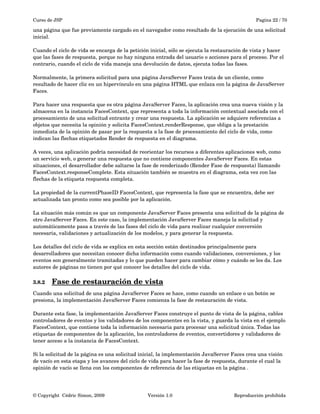 Curso de JSP Pagina 22 / 70
una página que fue previamente cargado en el navegador como resultado de la ejecución de una solicitud 
inicial. 
Cuando el ciclo de vida se encarga de la petición inicial, sólo se ejecuta la restauración de vista y hacer 
que las fases de respuesta, porque no hay ninguna entrada del usuario o acciones para el proceso. Por el 
contrario, cuando el ciclo de vida maneja una devolución de datos, ejecuta todas las fases.
Normalmente, la primera solicitud para una página JavaServer Faces trata de un cliente, como 
resultado de hacer clic en un hipervínculo en una página HTML que enlaza con la página de JavaServer 
Faces. 
Para hacer una respuesta que es otra página JavaServer Faces, la aplicación crea una nueva visión y la 
almacena en la instancia FacesContext, que representa a toda la información contextual asociada con el 
procesamiento de una solicitud entrante y crear una respuesta. La aplicación se adquiere referencias a 
objetos que necesita la opinión y solicita FacesContext.renderResponse, que obliga a la prestación 
inmediata de la opinión de pasar por la respuesta a la fase de procesamiento del ciclo de vida, como 
indican las flechas etiquetados Render de respuesta en el diagrama.
A veces, una aplicación podría necesidad de reorientar los recursos a diferentes aplicaciones web, como 
un servicio web, o generar una respuesta que no contiene componentes JavaServer Faces. En estas 
situaciones, el desarrollador debe saltarse la fase de renderizado (Render Fase de respuesta) llamando 
FacesContext.responseComplete. Esta situación también se muestra en el diagrama, esta vez con las 
flechas de la etiqueta respuesta completa.
La propiedad de la currentPhaseID FacesContext, que representa la fase que se encuentra, debe ser 
actualizada tan pronto como sea posible por la aplicación.
La situación más común es que un componente JavaServer Faces presenta una solicitud de la página de 
otro JavaServer Faces. En este caso, la implementación JavaServer Faces maneja la solicitud y 
automáticamente pasa a través de las fases del ciclo de vida para realizar cualquier conversión 
necesaria, validaciones y actualización de los modelos, y para generar la respuesta.
Los detalles del ciclo de vida se explica en esta sección están destinados principalmente para 
desarrolladores que necesitan conocer dicha información como cuando validaciones, conversiones, y los 
eventos son generalmente tramitadas y lo que pueden hacer para cambiar cómo y cuándo se les da. Los 
autores de páginas no tienen por qué conocer los detalles del ciclo de vida.
3.8.2 Fase de restauración de vista   
Cuando una solicitud de una página JavaServer Faces se hace, como cuando un enlace o un botón se 
presiona, la implementación JavaServer Faces comienza la fase de restauración de vista.
Durante esta fase, la implementación JavaServer Faces construye el punto de vista de la página, cables 
controladores de eventos y los validadores de los componentes en la vista, y guarda la vista en el ejemplo 
FacesContext, que contiene toda la información necesaria para procesar una solicitud única. Todas las 
etiquetas de componentes de la aplicación, los controladores de eventos, convertidores y validadores de 
tener acceso a la instancia de FacesContext.
Si la solicitud de la página es una solicitud inicial, la implementación JavaServer Faces crea una visión 
de vacío en esta etapa y los avances del ciclo de vida para hacer la fase de respuesta, durante el cual la 
opinión de vacío se llena con los componentes de referencia de las etiquetas en la página .
© Copyright  Cédric Simon, 2009 Versión 1.0 Reproducción prohibida 
 