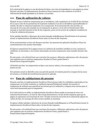 Curso de JSP Pagina 23 / 70
Si la solicitud de la página es una devolución de datos, una vista correspondiente a esta página ya existe. 
Durante esta fase, la implementación JavaServer Faces restaura la vista mediante el uso de la 
información de estado guardada en el cliente o el servidor.
3.8.3 Fase de aplicación de valores   
Después de que el árbol de componentes que se restablezca, cada componente en el árbol de los extractos 
de su nuevo valor de los parámetros de la petición mediante el uso de su decodificar (processDecodes ()) 
método. El valor se almacena localmente en el componente. Si la conversión del valor de falla, un 
mensaje de error que está asociado con el componente se genera y en la cola en FacesContext. Este 
mensaje se mostrará durante la fase de dar respuesta, junto con los errores de validación resultante de 
la fase de validación del proceso.
Si los métodos descifrar o detectores de eventos llamado renderResponse FacesContext en la instancia 
actual, la implementación JavaServer Faces salta a la fase de dar respuesta.
Si los acontecimientos se han cola durante esta fase, las emisiones de aplicación JavaServer Faces los 
acontecimientos a los oyentes interesados.
Si algunos componentes de la página tienen sus atributos de inmediato establece en true, entonces la 
validación, la conversión, y los eventos relacionados con estos componentes serán tratados durante esta 
fase.
En este punto, si la solicitud tiene que reorientar los recursos a diferentes aplicaciones web o de generar 
una respuesta que no contiene componentes JavaServer Faces, puede llamar a 
FacesContext.responseComplete.
Al final de esta fase, los componentes se fijan a sus nuevos valores, y los mensajes y eventos se han 
puesto en cola.
Si la petición actual se identifica como una petición parcial, el contexto parcial se recupera de las caras 
de contexto y el método de transformación parcial es aplicado. 
3.8.4 Fase de validaciones de proceso   
Durante esta fase, la implementación JavaServer Faces procesa todos los validadores registradas en los 
componentes en el árbol, mediante su validación ((processValidators)) método. Se examina el 
componente de atributos que especifican las normas para la validación y compara estas normas para el 
valor local almacenado para el componente.
Si el valor local no es válido, la implementación JavaServer Faces añade un mensaje de error a la 
instancia FacesContext, y el ciclo de vida avanza directamente a la fase de dar respuesta para que la 
página se representa con el mensaje de error. Si hubo errores de conversión de la solicitud de aplicar los 
valores de fase, los mensajes de estos errores también se muestran.
Si alguna validar métodos o detectores de eventos llamado renderResponse en el FacesContext actual, la 
implementación JavaServer Faces salta a la fase de dar respuesta.
En este punto, si la solicitud tiene que reorientar los recursos a diferentes aplicaciones web o de generar 
una respuesta que no contiene componentes JavaServer Faces, puede llamar a 
FacesContext.responseComplete.
© Copyright  Cédric Simon, 2009 Versión 1.0 Reproducción prohibida 
 