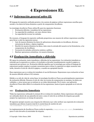 Curso de JSP Pagina 26 / 70
4 Expresiones EL
4.1 Información general sobre EL   
El lenguaje de expresión unificada permite a los autores de páginas utilizar expresiones sencillas para 
acceder a los datos de forma dinámica a partir de componentes JavaBeans. 
La tecnología JavaServer Faces utiliza EL para las siguientes funciones:
• Evaluación diferida e inmediata de las expresiones
• La capacidad de establecer, así como obtener datos
• La capacidad de invocar los métodos
En resumen, el lenguaje de expresión unificada proporciona una manera de utilizar expresiones sencillas 
para llevar a cabo las siguientes tareas:
• Leer de manera dinámica los datos de aplicaciones almacenados en JavaBeans, diversas 
estructuras de datos, y objetos implícita
• Escribir de manera dinámica los datos, tales como la entrada del usuario en los formularios, a los 
componentes de JavaBeans
• Invocación de métodos arbitrarios estática y pública
• Realizar operaciones aritméticas  de manera dinámica
4.2 Evaluación inmediata y diferida   
EL apoya la evaluación, tanto inmediatos y diferidos de las expresiones. La evaluación inmediata se 
entiende que la expresión se evalúa y el resultado es devuelto inmediatamente cuando la página se 
representa por primera vez. Evaluación diferida significa que la tecnología que utiliza el lenguaje de 
expresiones pueden emplear su propio mecanismo para evaluar la expresión en algún momento más 
tarde, durante el ciclo de vida de la página, o cuando sea apropiado hacerlo.
Esas expresiones que se evalúan de inmediato el uso de ${}sintaxis. Expresiones cuya evaluación se hace 
de manera diferida utilizar el #{} sintaxis.
Debido a su ciclo de vida de varias fases, la tecnología JavaServer Faces usa principalmente expresiones 
de evaluación diferida. Durante el ciclo de vida, los eventos de componentes se manejan, los datos son 
validados, y otras tareas que se realizan en un orden determinado. Por lo tanto, una aplicación 
JavaServer Faces debe diferir la evaluación de las expresiones, hasta el punto apropiado en el ciclo de 
vida.
4.2.1 Evaluación Inmediata   
Todas las expresiones utilizando la sintaxis ${} se evalúan de inmediato. Estas expresiones sólo pueden 
ser utilizados dentro de una plantilla de texto o como el valor de un atributo de etiqueta que puede 
aceptar las expresiones en tiempo de ejecución.
El siguiente ejemplo muestra una etiqueta de referencia cuyo valor atribuir una expresión de evaluación 
inmediata que obtiene el precio total de la sesión­bean de nombre de cart:
<fmt:formatNumber value="${sessionScope.cart.total}"/>
La implementación de JavaServer Faces evalúa la expresión, ${sessionScope.cart.total}, lo convierte y 
pasa el valor devuelto al controlador de etiqueta.
© Copyright  Cédric Simon, 2009 Versión 1.0 Reproducción prohibida 
 