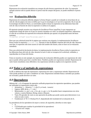 Curso de JSP Pagina 27 / 70
Expresiones de evaluación inmediata son siempre de sólo lectura expresiones de valor. La expresión 
ejemplo anterior sólo se puede obtener el precio total de compra del grano, no puede establecer el precio 
total.
4.2.2 Evaluación diferida   
Expresiones de evaluación diferida adoptar la forma #{expr} y puede ser evaluado en otras fases de un 
ciclo de vida de página tal como se define por lo que la tecnología es el uso de la expresión. En el caso de 
la tecnología JavaServer Faces, su controlador puede evaluar la expresión en las diferentes fases del 
ciclo de vida en función de cómo la expresión se utiliza en la página.
El siguiente ejemplo muestra una etiqueta de JavaServer Faces inputText, lo que representa un 
componente campo de texto en el que un usuario introduce un valor. La etiqueta inputText, referencias 
el valor de un atributo de expresión de evaluación diferida que apunta a la propiedad name del bean 
customer.
<h:inputText id="name" value="#{customer.name}" />
Para que una solicitud inicial de la página que contiene una etiqueta, la implementación JavaServer 
Faces evalúa la expresión #{customer.name} durante la fase de Rebder response del ciclo de vida. Durante 
esta fase, la expresión sólo tiene acceso al valor del nombre del cliente, como se hace en la evaluación 
inmediata.
Para una solicitud de devolución de datos, la implementación JavaServer Faces evalúa la expresión en 
las diferentes fases del ciclo de vida, durante la cual el valor se recupera de la solicitud, validados, y 
reproducidas en el bean del cliente.
Como se muestra en este ejemplo, las expresiones de evaluación diferida pueden ser expresiones de valor 
que se puede utilizar para leer y escribir datos. También pueden ser expresiones método. Expresiones de 
valor (tanto inmediatos como diferidos) y las expresiones método se explica en la siguiente sección.
4.3 Valor y el método de expresiones   
La EL se definen dos tipos de expresiones: expresiones de valor y expresiones método. Expresiones de 
valor puede producir un valor o establecer un valor. Expresiones métodos llama a metodos que pueden 
ser invocado y puede devolver un valor.
4.4 Operadores   
Además del . y [], el lenguaje de expresión unificado proporciona los siguientes operadores, que pueden 
ser utilizados en expresiones rvalue sólo:
• Aritmética: +, ­ (binario), *, / y div,% y el mod, ­ (unario)
• Lógicos: AND, & &, o, | |, not, !
• Relacionales: ==, eq,! =, ne, <, lt,>, gt, <=, ge,> =, le. Se pueden hacer comparaciones con otros 
valores, o contra Boolean, String, entero o flotante.
• Vacío: El operador de vacío es una operación de prefijo que puede usarse para determinar si un 
valor es nulo o vacío.
• Condicional: A ? B : C. Evaluar B o C, dependiendo del resultado de la evaluación de A.
La precedencia de los operadores de mayor a menor, de izquierda a derecha es como sigue:
• [].
• () (Utilizado para cambiar la prioridad de los operadores)
• ­ (Unario) not ! empty
© Copyright  Cédric Simon, 2009 Versión 1.0 Reproducción prohibida 
 