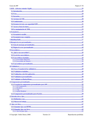 Curso de JSP Pagina 3 / 70
5 JSTL - Librerías estándar Taglib....................................................................................................................................29
5.1 Introducción..............................................................................................................................................................29
5.2 Core...........................................................................................................................................................................29
5.3 Iteración....................................................................................................................................................................29
5.4 Acciones de URL......................................................................................................................................................30
5.5 Condicionales............................................................................................................................................................30
5.6 Formato de texto con capacidad I18N....................................................................................................................31
5.7 Acceso a bases de datos............................................................................................................................................32
5.8 La manipulación de XML........................................................................................................................................33
6 Formularios......................................................................................................................................................................34
6.1 Formulario sencillo..................................................................................................................................................34
6.2 Formulario mas complejo........................................................................................................................................35
7 HtmlDataTable.................................................................................................................................................................37
8 Mensaje de error personalizados.....................................................................................................................................42
8.1 Lista de mensaje personalizados.............................................................................................................................42
8.2 Página de error personalizada:...............................................................................................................................42
9 Convertidores...................................................................................................................................................................43
9.1 ¿Qué es un convertidor?..........................................................................................................................................43
9.2 Uso de los convertidores..........................................................................................................................................43
9.3 Convertidores incluidos...........................................................................................................................................43
9.3.1 Convertidor DateTime.........................................................................................................................................44
9.3.2 Convertidor de Número.......................................................................................................................................44
9.4 Convertidores personalizados.................................................................................................................................46
10 Validadores.....................................................................................................................................................................49
10.1 Uso y Creación de los validadores........................................................................................................................49
10.2 Validadores incluidos.............................................................................................................................................49
10.3 Validación a nivel de aplicación............................................................................................................................49
10.4 Validadores personalizados...................................................................................................................................50
10.5 Validador en Backed Bean....................................................................................................................................51
11 Componentes personalizados.........................................................................................................................................52
11.1 Creación de componentes personalizados para JSP...........................................................................................52
11.1.1 El Componente..................................................................................................................................................53
11.1.2 Renderer............................................................................................................................................................54
11.1.3 Tag.....................................................................................................................................................................56
11.1.4 Inline Renderer .................................................................................................................................................58
11.2 Componentes personalizados para Facelets........................................................................................................59
12 Introducción a Ajax.......................................................................................................................................................61
12.1 Definición y uso.......................................................................................................................................................61
12.2 Marcos de trabajo..................................................................................................................................................61
13 Ajax con Java.................................................................................................................................................................62
13.1 Llamada Ajax con HTML.....................................................................................................................................62
13.2 Llamada Ajax con Java.........................................................................................................................................63
13.2.1 Servlet para Ajax...............................................................................................................................................63
© Copyright  Cédric Simon, 2009 Versión 1.0 Reproducción prohibida 
 