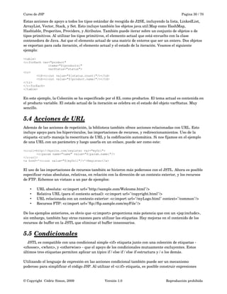 Curso de JSP Pagina 30 / 70
Estas acciones de apoyo a todos los tipos estándar de recogida de J2SE, incluyendo la lista, LinkedList, 
ArrayList, Vector, Stack, y Set. Esto incluye también los objetos java.util.Map como HashMap, 
Hashtable, Properites, Providers, y Atributes. También puede iterar sobre un conjunto de objetos o de 
tipos primitivos. Al utilizar los tipos primitivos, el elemento actual que está envuelto con la clase 
contenedora de Java. Así que el elemento actual de una matriz de enteros que ser un entero. Dos objetos 
se exportan para cada iteración, el elemento actual y el estado de la iteración. Veamos el siguiente 
ejemplo:
<table>
<c:forEach var="product"
items="${products}"
varStatus="status">
<tr>
<td><c:out value="${status.count}"/></td>
<td><c:out value="${product.name}"/></td>
</tr>
</c:forEach>
</table>
En este ejemplo, la Colección se ha especificado por el EL como productos. El tema actual es contenida en 
el producto variable. El estado actual de la iteración se celebra en el estado del objeto varStatus. Muy 
sencillo.
5.4 Acciones de URL   
Además de las acciones de repetición, la biblioteca también ofrece acciones relacionadas con URL. Esto 
incluye apoyo para los hipervínculos, las importaciones de recursos, y redireccionamientos. Uso de la 
etiqueta <c:url> maneja la reescritura de URL y la codificación automática. Si nos fijamos en el ejemplo 
de una URL con un parámetro y luego usarla en un enlace, puede ser como este:
<c:url=http://mysite.com/register var="myUrl">
<c:param name="name" value="${param.name}"/>
</c:url>
<a href='<c:out value="${myUrl}"/>'>Register</a>
El uso de las importaciones de recursos también se hicieron más poderosos con el JSTL. Ahora es posible 
especificar rutas absolutas, relativas, en relación con la dirección de un contexto exterior, y los recursos 
de FTP. Echemos un vistazo a un par de ejemplos:
• URL absoluta: <c:import url="http://sample.com/Welcome.html"/>
• Relativa URL (para el contexto actual): <c:import url="/copyright.html"/>
• URL relacionada con un contexto exterior: <c:import url="/myLogo.html" context="/common"/>
• Recursos FTP: <c:import url="ftp://ftp.sample.com/myFile"/>
De los ejemplos anteriores, es obvio que <c:import> proporciona más potencia que con un <jsp:include>, 
sin embargo, también hay otras razones para utilizar las etiquetas. Hay mejoras en el contenido de los 
recursos de buffer en la JSTL que eliminar el buffer innecesarios. 
5.5 Condicionales   
    JSTL es compatible con una condicional simple <if> etiqueta junto con una colección de etiquetas ­ 
<choose>, <when>, y <otherwise> ­ que el apoyo de los condicionales mutuamente excluyentes. Estos 
últimos tres etiquetas permiten aplicar un típico if / else if / else if estructura y / o los demás.
Utilizando el lenguaje de expresión en las acciones condicional también puede ser un mecanismo 
poderoso para simplificar el código JSP. Al utilizar el <c:if> etiqueta, es posible construir expresiones 
© Copyright  Cédric Simon, 2009 Versión 1.0 Reproducción prohibida 
 