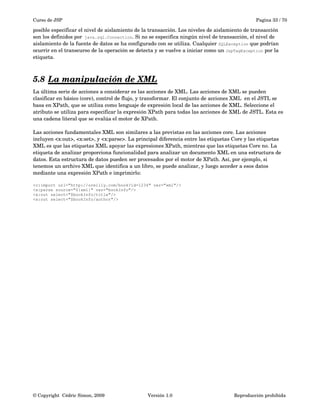 Curso de JSP Pagina 33 / 70
posible especificar el nivel de aislamiento de la transacción. Los niveles de aislamiento de transacción 
son los definidos por java.sql.Connection. Si no se especifica ningún nivel de transacción, el nivel de 
aislamiento de la fuente de datos se ha configurado con se utiliza. Cualquier SQLException que podrían 
ocurrir en el transcurso de la operación se detecta y se vuelve a iniciar como un JspTagException por la 
etiqueta.
5.8 La manipulación de XML   
La última serie de acciones a considerar es las acciones de XML. Las acciones de XML se pueden 
clasificar en básico (core), control de flujo, y transformar. El conjunto de acciones XML  en el JSTL se 
basa en XPath, que se utiliza como lenguaje de expresión local de las acciones de XML. Seleccione el 
atributo se utiliza para especificar la expresión XPath para todas las acciones de XML de JSTL. Esta es 
una cadena literal que se evalúa el motor de XPath.
Las acciones fundamentales XML son similares a las previstas en las acciones core. Las acciones 
incluyen <x:out>, <x:set>, y <x:parse>. La principal diferencia entre las etiquetas Core y las etiquetas 
XML es que las etiquetas XML apoyar las expresiones XPath, mientras que las etiquetas Core no. La 
etiqueta de analizar proporciona funcionalidad para analizar un documento XML en una estructura de 
datos. Esta estructura de datos pueden ser procesados por el motor de XPath. Así, por ejemplo, si 
tenemos un archivo XML que identifica a un libro, se puede analizar, y luego acceder a esos datos 
mediante una expresión XPath e imprimirlo:
<c:import url="http://oreilly.com/book?id=1234" var="xml"/>
<x:parse source="${xml}" var="bookInfo"/>
<x:out select="$bookInfo/title"/>
<x:out select="$bookInfo/author"/>
© Copyright  Cédric Simon, 2009 Versión 1.0 Reproducción prohibida 
 