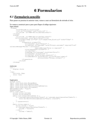 Curso de JSP Pagina 34 / 70
6 Formularios
6.1 Formulario sencillo   
Para poner en practica lo anterior visto, vamos a usar un formulario de entrada al sitio.
Lo vamos a construir poco a poco para llegar al código siguiente:
login.xhtml:
<h:head>
<title>Entrada al sitio</title>
<link rel="stylesheet" href="curso.css" />
<ui:include src="WEB-INF/include/head.xhtml"/>
</h:head>
<h:body>
<ui:include src="WEB-INF/include/menu.xhtml"/>
<h1><h:outputText value="Hello World!"/></h1>
<h:graphicImage alt="GIF" url="/images/Duke_Blocks.gif" width="100px" />
<h:form>
<h:panelGrid columns="3">
<h:outputText value="Usuario" />
<h:inputText id="username" value="#{Login.username}" required="true"
validatorMessage="Minimo 2 caracteres!"
requiredMessage="Value is required!" >
<f:validateLength minimum="2" />
</h:inputText>
<h:message for="username" styleClass="error"/>
<h:outputText value="Clave" />
<h:inputText value="#{Login.password}" />
<h:commandButton value="Entrar" action="#{Login.submit}"
actionListener="#{Login.onLogin}" />
</h:panelGrid>
</h:form>
</h:body>
curso.css:
root {
display: block;
}
.logo{
font-size: 20px;
color: teal;
}
Login.java:
package curso;
import javax.faces.bean.ManagedBean;
import javax.faces.bean.RequestScoped;
import javax.faces.event.AbortProcessingException;
import javax.faces.event.ActionEvent;
@ManagedBean(name = "Login")
@RequestScoped
public class Login {
private String username;
private String password;
public void onLogin(ActionEvent e) {
if (!username.equalsIgnoreCase("dukes") && !username.equalsIgnoreCase("admin")) {
throw new AbortProcessingException("Usuario invalido");
}
// password=null;
}
public String submit() {
String outcome = "none";
if (username.equalsIgnoreCase("dukes")) {
outcome = "success";
} else {
outcome = "admin";
}
© Copyright  Cédric Simon, 2009 Versión 1.0 Reproducción prohibida 
 