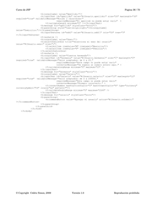 Curso de JSP Pagina 36 / 70
<h:outputLabel value="Apellido:"/>
<h:inputText id="apellido" value="#{Usuario.apellido}" size="20" maxlength="30"
required="true" validatorMessage="Minimo 2 caracteres!"
requiredMessage="El apellido no puede estar vacio" >
<f:validateLength minimum="2" /></h:inputText>
<h:message for="apellido" styleClass="error"/>
<h:panelGroup style="text-align:right;"><h:outputLabel
value="Domicilio:"/></h:panelGroup>
<h:inputTextarea id="add1" value="#{Usuario.add1}" cols="50" rows="3"
></h:inputTextarea>
<f:verbatim />
<h:outputLabel value="Sexo:"/>
<h:selectOneListbox title="Selecciona el sexo del usuario"
value="#{Usuario.sexo}" size="1">
<f:selectItem itemValue="M" itemLabel="Masculino"/>
<f:selectItem itemValue="F" itemLabel="Feminino"/>
</h:selectOneListbox>
<f:verbatim />
<h:outputLabel value="Cuantos herman@s"/>
<h:inputText id="hermanos" value="#{Usuario.hermanos}" size="1" maxlength="2"
required="true" validatorMessage="Valor aceptados: de 0 a 25."
requiredMessage="Este campo no puede estar vacio"
converterMessage="Se espera un numero entero aqui." >
<f:validateLongRange minimum="0" maximum="25" />
</h:inputText>
<h:message for="hermanos" styleClass="error"/>
<h:outputLabel value="Salario"/>
<h:inputText id="salario" value="#{Usuario.salario}" size="10" maxlength="12"
required="true" validatorMessage="Valor aceptados: de 0 a 250000."
requiredMessage="Este campo no puede estar vacio"
converterMessage="Formato incorrecto." >
<f:convertNumber maxFractionDigits="2" maxIntegerDigits="6" type="currency"
currencySymbol="C$" locale="es" pattern=""/>
<f:validateDoubleRange minimum="0" maximum="2500" />
</h:inputText>
<h:message for="salario" styleClass="error"/>
<h:panelGroup>
<h:commandButton value="Agregar el usuario" action="#{Usuario.onSubmit}"
></h:commandButton>
</h:panelGroup>
</h:panelGrid>
</h:form>
</h:body>
© Copyright  Cédric Simon, 2009 Versión 1.0 Reproducción prohibida 
 
