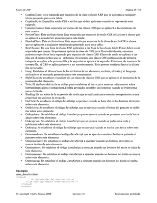 Curso de JSP Pagina 38 / 70
• CaptionClass: lista separada por espacios de la clase o clases CSS que se aplicará a cualquier 
título generado para esta tabla.
• CaptionStyle: Especifica estilo CSS o estilos que deben aplicarse cuando se representa este 
epígrafe.
• ColumnClasses: lista separada por comas de las clases CSS que se aplicará a las columnas de 
este cuadro.
• FooterClass: Este atributo tiene lista separada por espacios de estilo CSS de la clase o clases que 
se aplicará a aheaderter generado para esta tabla.
• HeaderClass: Este atributo tiene lista separada por espacios de la clase de estilo CSS o clases 
que se aplicarse a cualquier encabezado generado para esta tabla.
• RowClasses: Es una lista de clases CSS aplicados a las filas de las clases table.These deben estar 
separadas por comas. Si queremos aplicar la clase de CSS para filas individuales, entonces 
podemos especificar lista separada por espacios de clases CSS. Clases de estilo se aplican a las 
filas en el mismo orden que se   definidos. Si tenemos dos clases CSS continuación de primera 
categoría se aplica a la primera fila y la segunda se aplica a la segunda. Entonces, de nuevo en la 
tercera fila, el CSS se aplica primero y así sucesivamente. Este proceso continúa hasta la última 
fila de la tabla. 
• Lang: Establece el idioma base de los atributos de un elemento, es decir, el texto y el lenguaje 
utilizado en el marcado generado para este componente.
• StyleClass: Se establece el nombre de las clases de classor CSS que se aplica en el momento de la 
prestación del elemento.
• Title: El atributo del título se utiliza para establecer el texto para mostrar información sobre 
herramientas para el component.Tooltip prestados describe un elemento cuando se representa 
para el cliente.
• Binding: Es un valor de la expresión de unión que es utilizado para conectar componentes a una 
propiedad en un bean de respaldo. 
• OnClick: Se establece el código JavaScript a ejecutar cuando se hace clic en los botones del ratón 
sobre este elemento.
• Ondblclick: Se establece el código JavaScript que se ejecuta cuando el botón del puntero es doble 
clic sobre este elemento.
• Onkeydown: Se establece el código JavaScript que se ejecuta cuando se presiona una tecla hacia 
abajo sobre este elemento.
• Onkeypress: Se establece el código JavaScript que se ejecuta cuando se pulsa una tecla y 
publicado sobre este elemento.
• Onkeyup: Se establece el código JavaScript que se ejecuta cuando se suelta una tecla sobre este 
elemento.
• Onmousedown: Se establece el código JavaScript que se ejecuta cuando el botón es pulsado el 
puntero sobre este elemento.
• Onmousemove: Se establece el código JavaScript a ejecutar cuando un botones del ratón se 
mueve dentro de este elemento. 
• Onmouseout: Se establece el código JavaScript a ejecutar cuando un botones del ratón se aleja de 
este elemento.
• Onmouseover: Se establece el código JavaScript a ejecutar cuando un botones del ratón se mueve 
sobre este elemento.
• Onmouseup: Se establece el código JavaScript a ejecutar cuando un botones del ratón se suelta 
sobre este elemento. 
Ejemplo:
user_details.xhtml
<h:head>
<title>Detalles del usuario</title>
<link rel="stylesheet" href="curso.css" />
</h:head>
<h:body>
© Copyright  Cédric Simon, 2009 Versión 1.0 Reproducción prohibida 
 