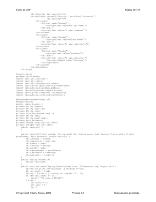 Curso de JSP Pagina 39 / 70
<h1>Detalles del usuario</h1>
<h:dataTable value="#{Usuario}" var="user" border="1"
cellspacing="2">
<h:column>
<f:facet name="header">
<h:outputText value="First Name"/>
</f:facet>
<h:outputText value="#{user.nombre}"/>
</h:column>
<h:column>
<f:facet name="header">
<h:outputText value="Last Name"/>
</f:facet>
<h:outputText value="#{user.apellido}"/>
</h:column>
<h:column>
<f:facet name="header">
<h:outputText value="Balance"/>
</f:facet>
<h:outputText value="#{user.salario}">
<f:convertNumber type="currency"/>
</h:outputText>
</h:column>
</h:dataTable>
</h:body>
Usuario.java:
package curso.beans;
import java.util.Calendar;
import java.util.Date;
import java.util.GregorianCalendar;
import javax.faces.application.FacesMessage;
import javax.faces.bean.ManagedBean;
import javax.faces.bean.RequestScoped;
import javax.faces.component.UIComponent;
import javax.faces.context.FacesContext;
@ManagedBean(name="Usuario")
@RequestScoped
public class Usuario {
private String nombre;
private String apellido;
private String sexo;
private Date fecnac=new Date();
private String add1;
private String pasatiempo;
private Byte hermanos;
private Double salario=1550.25564;
private Integer testInt=12900;
public Usuario() {
}
public Usuario(String nombre, String apellido, String sexo, Date fecnac, String add1, String
pasatiempo, Byte hermanos, Double salario) {
this.nombre = nombre;
this.apellido = apellido;
this.sexo = sexo;
this.fecnac = fecnac;
this.add1 = add1;
this.pasatiempo = pasatiempo;
this.hermanos = hermanos;
this.salario = salario;
}
public String onSubmit(){
return "success";
}
public void validateCCExpiry(FacesContext cntx, UIComponent cmp, Object val) {
System.out.println("Validando la entrada "+val);
String messS = null;
String[] fields = ((String) val).split("/", 3);
if (fields.length != 2) {
messS = "Se espera MM/AA!";
} else {
int month = 0;
int year = 0;
try {
© Copyright  Cédric Simon, 2009 Versión 1.0 Reproducción prohibida 
 