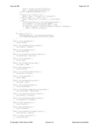 Curso de JSP Pagina 40 / 70
month = Integer.parseInt(fields[0]);
year = Integer.parseInt(fields[1]);
} catch (NumberFormatException e) {
}
if (month <= 0 || month > 12) {
messS = "Mes " + fields[0] + " invalido!";
} else if (year < 0 || year > 99) {
messS = "A&ntild:o " + fields[1] + " invalido!";
} else {
GregorianCalendar cal = new GregorianCalendar();
int thisMonth = cal.get(Calendar.MONTH) + 1;
int thisYear = cal.get(Calendar.YEAR) - 2000;
if (year < thisYear || year == thisYear && month < thisMonth) {
messS = "Tarjeta vencida!";
}
}
}
if (messS != null) {
FacesMessage mess = new FacesMessage(messS);
cntx.addMessage(cmp.getClientId(cntx), mess);
}
}
public String getNombre() {
return nombre;
}
public void setNombre(String nombre) {
this.nombre = nombre;
}
public String getApellido() {
return apellido;
}
public void setApellido(String apellido) {
this.apellido = apellido;
}
public String getSexo() {
return sexo;
}
public void setSexo(String sexo) {
this.sexo = sexo;
}
public Date getFecnac() {
return fecnac;
}
public void setFecnac(Date fecnac) {
this.fecnac = fecnac;
}
public String getAdd1() {
return add1;
}
public void setAdd1(String add1) {
this.add1 = add1;
}
public String getPasatiempo() {
return pasatiempo;
}
public void setPasatiempo(String pasatiempo) {
this.pasatiempo = pasatiempo;
}
public void setSalario(Double salario) {
this.salario = salario;
}
public void setHermanos(Byte hermanos) {
this.hermanos = hermanos;
}
public Double getSalario() {
return salario;
}
public Byte getHermanos() {
return hermanos;
}
public void setTestInt(Integer testInt) {
this.testInt = testInt;
}
public Integer getTestInt() {
return testInt;
}
© Copyright  Cédric Simon, 2009 Versión 1.0 Reproducción prohibida 
 
