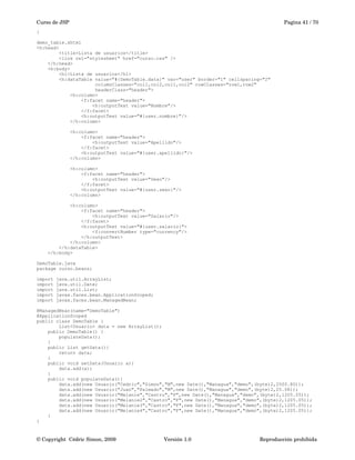 Curso de JSP Pagina 41 / 70
}
demo_table.xhtml
<h:head>
<title>Lista de usuarios</title>
<link rel="stylesheet" href="curso.css" />
</h:head>
<h:body>
<h1>Lista de usuarios</h1>
<h:dataTable value="#{DemoTable.data}" var="user" border="1" cellspacing="2"
columnClasses="col1,col2,col1,col2" rowClasses="row1,row2"
headerClass="header">
<h:column>
<f:facet name="header">
<h:outputText value="Nombre"/>
</f:facet>
<h:outputText value="#{user.nombre}"/>
</h:column>
<h:column>
<f:facet name="header">
<h:outputText value="Apellido"/>
</f:facet>
<h:outputText value="#{user.apellido}"/>
</h:column>
<h:column>
<f:facet name="header">
<h:outputText value="Sexo"/>
</f:facet>
<h:outputText value="#{user.sexo}"/>
</h:column>
<h:column>
<f:facet name="header">
<h:outputText value="Salario"/>
</f:facet>
<h:outputText value="#{user.salario}">
<f:convertNumber type="currency"/>
</h:outputText>
</h:column>
</h:dataTable>
</h:body>
DemoTable.java
package curso.beans;
import java.util.ArrayList;
import java.util.Date;
import java.util.List;
import javax.faces.bean.ApplicationScoped;
import javax.faces.bean.ManagedBean;
@ManagedBean(name="DemoTable")
@ApplicationScoped
public class DemoTable {
List<Usuario> data = new ArrayList();
public DemoTable() {
populateData();
}
public List getData(){
return data;
}
public void setData(Usuario a){
data.add(a);
}
public void populateData(){
data.add(new Usuario("Cedric","Simon","M",new Date(),"Managua","demo",(byte)2,2500.80));
data.add(new Usuario("Juan","Palmado","M",new Date(),"Managua","demo",(byte)2,25.08));
data.add(new Usuario("Melanie","Castro","F",new Date(),"Managua","demo",(byte)2,1205.05));
data.add(new Usuario("Melanie2","Castro","F",new Date(),"Managua","demo",(byte)2,1205.05));
data.add(new Usuario("Melanie3","Castro","F",new Date(),"Managua","demo",(byte)2,1205.05));
data.add(new Usuario("Melanie4","Castro","F",new Date(),"Managua","demo",(byte)2,1205.05));
}
}
© Copyright  Cédric Simon, 2009 Versión 1.0 Reproducción prohibida 
 