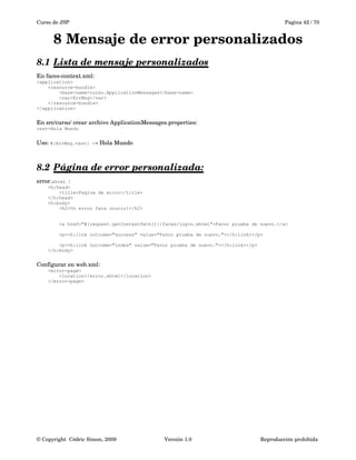 Curso de JSP Pagina 42 / 70
8 Mensaje de error personalizados
8.1 Lista de mensaje personalizados   
En faces­context.xml:
<application>
<resource-bundle>
<base-name>curso.ApplicationMessages</base-name>
<var>ErrMsg</var>
</resource-bundle>
</application>
En src/curso/ crear archivo ApplicationMessages.properties:
test=Hola Mundo
Uso: #{ErrMsg.test}  Hola Mundo→
8.2 Página de error personalizada:   
error.xhtml :
<h:head>
<title>Pagina de error</title>
</h:head>
<h:body>
<h2>Un error fata ocurio!</h2>
<a href="#{request.getContextPath()}/faces/login.xhtml">Favor prueba de nuevo.</a>
<p><h:link outcome="success" value="Favor prueba de nuevo."></h:link></p>
<p><h:link outcome="index" value="Favor prueba de nuevo."></h:link></p>
</h:body>
Configurar en web.xml:
<error-page>
<location>/error.xhtml</location>
</error-page>
© Copyright  Cédric Simon, 2009 Versión 1.0 Reproducción prohibida 
 