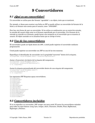 Curso de JSP Pagina 43 / 70
9 Convertidores
9.1 ¿Qué es un convertidor?   
Un convertidor se utiliza para dar formato "agradable" a un objeto, texto que se mostrará. 
Por ejemplo, si desea para mostrar una fecha en JSP se puede utilizar un convertidor de formato de la 
fecha a un formato mas común para el usuario, como "10/03/2005".
Pero hay otra forma de usar un convertidor. Si los utiliza en combinación con un control de entrada,
la entrada del usuario debe estar en el formato especificado por el convertidor. Si el formato de la 
entrada no coincide en el formato, puede lanzar una excepción en el convertidor que se muestra al 
usuario. El objeto asociado no se actualiza hasta que se corrige el error.
9.2 Uso de los convertidores   
El convertidore puede ser fijado dentro de JSP, o usted puede registrar el convertidor mediante 
programación.
Usted puede registrar un convertidor con JSP en una de las tres maneras:
Especifique el identificador de convertidor con la propiedad “converter” dentro de la etiqueta.
<h:outputText value="#{myBean.date}" converter="myConverter">
Juntar <f:converter> de dentro de la etiqueta del componente.
<h:outputText value="#{myBean.date}">
<f:converter converterId="myConverter"/>
</ h: outputText>
Juntar la etiqueta personalizada del convertidor dentro de una etiqueta del componente.
<h:outputText value="#{myBean.date}">
<laliluna:myConverter />
</ h: outputText>
Los siguientes JSF Etiquetas apoya convertidores.
<h:outputText>
<h:outputFormat>
<h:outputLink>
<h:outputLabel>
<h:inputText>
<h:inputTextarea>
<h:inputHidden>
<h:inputSecret>
<h:selectBooleanCheckbox>
<h:selectManyListbox>
<h:selectMaynyMenu>
<h:selectOneRadio>
<h:selectOneListbox>
<h:selectOneMenu>
9.3 Convertidores incluidos   
Si no se especifica un convertidor, JSF escoger uno para usted. El marco ha convertidores estándar
para todos los tipos básicos: Long, byte, integer, short, Character, Double, Float, BigDecimal,
BigInteger y Boolean . 
© Copyright  Cédric Simon, 2009 Versión 1.0 Reproducción prohibida 
 