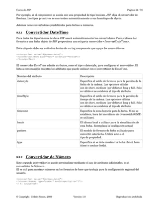 Curso de JSP Pagina 44 / 70
Por ejemplo, si el componente se asocia con una propiedad de tipo boolean, JSF elija el convertidor de 
Boolean. Los tipos primitivos se convierten automáticamente a sus homólogos de objeto.
Además tiene convertidores predefinidos para fechas u números.
9.3.1 Convertidor DateTime   
Para todos los tipos básicos de Java JSF usará automáticamente los convertidores. Pero si desea dar 
formato a una fecha objeto de JSF proporciona una etiqueta convertidor <f:convertDateTime>. 
Esta etiqueta debe ser anidadas dentro de un tag componente que apoya los convertidores.
<h:outputText value="#{myBean.date}">
<f:convertDateTime type="date" dateStyle="medium"/>
</h:outputText>
El convertidor DateTime admite atributos, como el tipo o datestyle, para configurar el convertidor. El
lista a continuación muestra los atributos que puede utilizar con el convertidor de DateTime.
Nombre del atributo Descripción
datestyle Especifica el estilo de formato para la porción de la 
fecha de la cadena. Las opciones válidas
son de short, medium (por defecto), long y full. Sólo 
es válido si se establece el tipo de atributo.
timeStyle Especifica el estilo de formato para la porción de 
tiempo de la cadena. Las opciones válidas
son de short, medium (por defecto), long y full. Sólo 
es válido si se establece el tipo de atributo.
timezone Especifica la zona horaria para la fecha. Si no se 
establece, hora del meridiano de Greenwich (GMT)
se utilizará.
locale El idioma local a utilizar para la visualización de 
esta fecha. Reemplaza la localización actual
pattern El modelo de formato de fecha utilizado para 
convertir esta fecha. Utilice este o el
tipo de propiedad.
type Especifica si se debe mostrar la fecha (date), hora 
(time) o ambas (both).
9.3.2 Convertidor de Número   
Este segundo convertidor se puede personalizar mediante el uso de atributos adicionales, es el 
convertidor de Número. 
El es útil para mostrar números en los formatos de base que trabaja para la configuración regional del 
usuario.
<h:outputText value="#{myBean.date}">
<f:convertNumber type="number" maxIntegerDigits="3"/>
</ h: outputText>
© Copyright  Cédric Simon, 2009 Versión 1.0 Reproducción prohibida 
 
