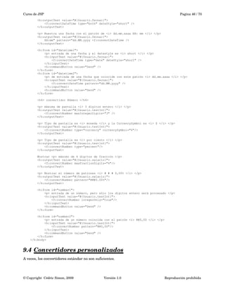 Curso de JSP Pagina 46 / 70
<h:outputText value="#{Usuario.fecnac}">
<f:convertDateTime type="both" dateStyle="short" />
</h:outputText>
<p> Muestra una fecha con el patrón de <i> dd.mm.aaaa HH: mm </i> </p>
<h:outputText value="#{Usuario.fecnac}">
HH:mm" pattern="dd.MM.yyyy <f:convertDateTime />
</h:outputText>
<h:form id="datetime1">
<p> entrada de una fecha y el datestyle es <i> short </i> </p>
<h:inputText value="#{Usuario.fecnac}">
<f:convertDateTime type="date" dateStyle="short" />
</h:inputText>
<h:commandButton value="Send" />
</h:form>
<h:form id="datetime2">
<p> de entrada de una fecha que coincide con este patrón <i> dd.mm.aaaa </i> </p>
<h:inputText value="#{Usuario.fecnac}">
<f:convertDateTime pattern="dd.MM.yyyy" />
</h:inputText>
<h:commandButton value="Send" />
</h:form>
<h4> convertidor Número </h4>
<p> máxima de pantalla <i> 3 dígitos entero </i> </p>
<h:outputText value="#{Usuario.testInt}">
<f:convertNumber maxIntegerDigits="3" />
</h:outputText>
<p> Tipo de pantalla es <i> moneda </i> y la CurrencySymbol es <i> $ </i> </p>
<h:outputText value="#{Usuario.testInt}">
<f:convertNumber type="currency" currencySymbol="$"/>
</h:outputText>
<p> Tipo de pantalla es <i> por ciento </i> </p>
<h:outputText value="#{Usuario.testInt}">
<f:convertNumber type="percent"/>
</h:outputText>
Mostrar <p> máximo de 4 dígitos de fracción </p>
<h:outputText value="#{Usuario.salario}">
<f:convertNumber maxFractionDigits="4"/>
</h:outputText>
<p> Mostrar el número de patrones <i> # # # 0,00% </i> </p>
<h:outputText value="#{Usuario.salario}">
<f:convertNumber pattern="###0.00%"/>
</h:outputText>
<h:form id="number1">
<p> entrada de un número, pero sólo los dígitos entero será procesado </p>
<h:inputText value="#{Usuario.testInt}">
<f:convertNumber integerOnly="true"/>
</h:inputText>
<h:commandButton value="Send" />
</h:form>
<h:form id="number2">
<p> entrada de un número coincida con el patrón <i> ##0,00 </i> </p>
<h:inputText value="#{Usuario.testInt}">
<f:convertNumber pattern="##0,00"/>
</h:inputText>
<h:commandButton value="Send" />
</h:form>
</h:body>
9.4 Convertidores personalizados   
A veces, los convertidores estándar no son suficientes. 
© Copyright  Cédric Simon, 2009 Versión 1.0 Reproducción prohibida 
 