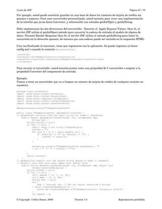 Curso de JSP Pagina 47 / 70
Por ejemplo, usted puede necesitar guardar en una base de datos los números de tarjeta de crédito sin 
guiones o espacios. Para usar convertidor personalizado, usted necesita para crear una implementación 
de la interfaz que javax.faces.Converter, y sobreescibir sus métodos getAsObject y getAsString. 
Debe implementar las dos direcciones del convertidor.  Durante al  Apply Request Values  (fase 2), el 
servlet JSF utiliza el getAsObject método para convertir la cadena de entrada al modelo de objetos de 
datos. Durante Render Response (fase 9), el servlet JSF utiliza el método getAsString para hacer la 
conversión en la dirección opuesta, de manera que una cadena puede ser incluido en la respuesta HTML. 
Una vez finalizado el conversor, tiene que registrarse con la aplicación. Se puede registrar en faces­
config.xml o usando la notación @FacesConverter.
<converter>
<converter-id>CCNumberConverter</converter-id>
<converter-class>curso.converters.CCNumberConverter</converter-class>
</converter>
Para invocar el convertidor, usted necesita juntar como una propiedad de f: convertidor o asignar a la
propiedad Converter del componente de entrada. 
Ejemplo:
Vamos a crear un convertidor que va a limpiar un número de tarjeta de crédito de cualquier carácter no 
numérico.
package curso.converters;
import javax.faces.convert.Converter;
import javax.faces.context.FacesContext;
import javax.faces.component.UIComponent;
import javax.faces.convert.ConverterException;
import javax.faces.convert.FacesConverter;
@FacesConverter(value="CCNumberConverter")
public class CCNumberConvertEr implements Converter {
// getAsObject extracts from the input string all numeric characters
public Object getAsObject(FacesContext ctx, UIComponent cmp,
String val) {
String convVal = null;
if (val != null) {
char[] chars = val.trim().toCharArray();
convVal = "";
for (int k = 0; k < chars.length; k++) {
if (chars[k] >= '0' && chars[k] <= '9') {
convVal += chars[k];
}
}
System.out.println("CCNumberConverter.getAsObject: '"
+ val + "' -> '" + convVal + "'");
}
return convVal;
}
// getAsString inserts into the object string spaces to make it readable
// default: nnnn nnnn nnnn nnnn, Amex: nnnn nnnnnn nnnnn
public String getAsString(FacesContext ctx, UIComponent cmp, Object val)
throws ConverterException {
String convVal = null;
if (val != null) {
int[] spaces = {3, 7, 11, 99};
int[] amex = {3, 9, 99};
String sVal = null;
try {
sVal = (String) val; // The val object should be a String!
} catch (ClassCastException e) {
throw new ConverterException("CCNumberConverter: Conversion Error");
}
int kSpace = 0;
© Copyright  Cédric Simon, 2009 Versión 1.0 Reproducción prohibida 
 