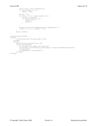 Curso de JSP Pagina 48 / 70
char[] chars = sVal.toCharArray();
if (chars.length == 15) {
spaces = amex;
}
convVal = "";
for (int k = 0; k < chars.length; k++) {
convVal += chars[k];
if (spaces[kSpace] == k) {
convVal += ' ';
kSpace++;
}
}
System.out.println("CCNumberConverter.getAsString: '"
+ sVal + "' -> '" + convVal + "'");
}
return convVal;
}
converters_perso.xhtml:
<h:head>
<title>Convertidor Personalizado</title>
</h:head>
<h:body>
<h4>Convertidor Personalizado </h4>
<h:form id="number2">
<p> entrada de un número de tarjeta</p>
<h:inputText value="#{Usuario.pasatiempo}" converter="CCNumberConverter">
</h:inputText>
<h:commandButton value="Send" />
</h:form>
</h:body>
© Copyright  Cédric Simon, 2009 Versión 1.0 Reproducción prohibida 
 