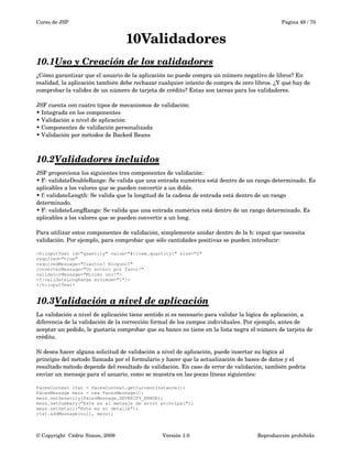Curso de JSP Pagina 49 / 70
10Validadores
10.1Uso y Creación de los validadores   
¿Cómo garantizar que el usuario de la aplicación no puede compra un número negativo de libros? En 
realidad, la aplicación también debe rechazar cualquier intento de compra de cero libros. ¿Y qué hay de 
comprobar la validez de un número de tarjeta de crédito? Estas son tareas para los validadores.
JSF cuenta con cuatro tipos de mecanismos de validación:
• Integrada en los componentes
• Validación a nivel de aplicación
• Componentes de validación personalizada
• Validación por métodos de Backed Beans
10.2Validadores incluidos   
JSF proporciona los siguientes tres componentes de validación:
• F: validateDoubleRange: Se valida que una entrada numérica está dentro de un rango determinado. Es
aplicables a los valores que se pueden convertir a un doble.
• f: validateLength: Se valida que la longitud de la cadena de entrada está dentro de un rango 
determinado.
• F: validateLongRange: Se valida que una entrada numérica está dentro de un rango determinado. Es
aplicables a los valores que se pueden convertir a un long.
Para utilizar estos componentes de validación, simplemente anidar dentro de la h: input que necesita 
validación. Por ejemplo, para comprobar que sólo cantidades positivas se pueden introducir:
<h:inputText id="quantity" value="#{item.quantity}" size="2"
required="true"
requiredMessage="Cuantos? Ninguno?"
converterMessage="Un entero por favor!"
validatorMessage="Minimo uno!">
<f:validateLongRange minimum="1"/>
</h:inputText>
10.3Validación a nivel de aplicación   
La validación a nivel de aplicación tiene sentido si es necesario para validar la lógica de aplicación, a 
diferencia de la validación de la corrección formal de los campos individuales. Por ejemplo, antes de 
aceptar un pedido, le gustaría comprobar que su banco no tiene en la lista negra el número de tarjeta de 
crédito. 
Si desea hacer alguna solicitud de validación a nivel de aplicación, puede insertar su lógica al
principio del método llamada por el formulario y hacer que la actualización de bases de datos y el 
resultado método depende del resultado de validación. En caso de error de validación, también podría 
enviar un mensaje para el usuario, como se muestra en las pocas líneas siguientes:
FacesContext ctxt = FacesContext.getCurrentInstance();
FacesMessage mess = new FacesMessage();
mess.setSeverity(FacesMessage.SEVERITY_ERROR);
mess.setSummary("Este es el mensaje de error principal");
mess.setDetail("Este es el detalle");
ctxt.addMessage(null, mess);
© Copyright  Cédric Simon, 2009 Versión 1.0 Reproducción prohibida 
 