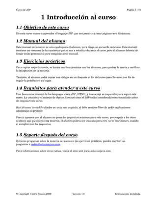 Curso de JSP Pagina 5 / 70
1 Introducción al curso
1.1 Objetivo de este curso   
En este curso vamos a aprender el lenguaje JSF que nos permitirá crear páginas web dinámicas. 
1.2 Manual del alumno   
Este manual del alumno es una ayuda para el alumno, para tenga un recuerdo del curso. Este manual 
contiene un resumen de las materias que se van a estudiar durante el curso, pero el alumno debería de 
tomar notas personales para completas este manual.
1.3 Ejercicios prácticos   
Para captar mejor la teoría, se harán muchos ejercicios con los alumnos, para probar la teoría y verificar 
la integración de la materia.
 
También, el alumno podrá copiar sus códigos en un disquete al fin del curso para llevarse, con fin de 
seguir la práctica en su hogar. 
1.4 Requisitos para atender a este curso   
Una buen conocimiento de los lenguajes Java, JSP, HTML, y Javascript es requerida para seguir este 
curso. La creación y el manejo de objetos Java así como el JSP están considerada cómo asimilado antes 
de empezar este curso. 
Si el alumno tiene dificultades en un u otro capitulo, el debe sentirse libre de pedir explicaciones 
adicionales al profesor.
Pero si aparece que el alumno no posee los requisitos mínimos para este curso, por respeto a los otros 
alumnos que ya poseen esta materia, el alumno podría ser traslado para otro curso en el futuro, cuando 
el cumplirá con los requisitos.
1.5 Soporte después del curso   
Si tienes preguntas sobre la materia del curso en tus ejercicios prácticos, puedes escribir tus
preguntas a cedric@solucionjava.com.
Para informaciones sobre otros cursos, visita el sitio web www.solucionjava.com.
© Copyright  Cédric Simon, 2009 Versión 1.0 Reproducción prohibida 
 