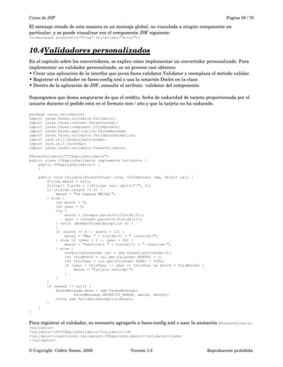 Curso de JSP Pagina 50 / 70
El mensaje creado de esta manera es un mensaje global, no vinculada a ningún componente en 
particular, y se puede visualizar con el componente JSF siguiente:
<h:messages globalOnly="true" styleClass="error"/>
10.4Validadores personalizados   
En el capitulo sobre los convertidores, se explico cómo implementar un convertidor personalizado. Para 
implementar un validador personalizado, es un proceso casi idéntico:
• Crear una aplicación de la interfaz que javax.faces.validator.Validator y reemplaza el método validar.
• Registrar el validador en faces­config.xml o usa la notación Doclet en la clase.
• Dentro de la aplicación de JSF, consulte el atributo  validator del componente.
Supongamos que desea asegurarse de que el crédito, fecha de caducidad de tarjeta proporcionada por el 
usuario durante el pedido está en el formato mm / año y que la tarjeta no ha caducado. 
package curso.validators;
import javax.faces.validator.Validator;
import javax.faces.context.FacesContext;
import javax.faces.component.UIComponent;
import javax.faces.application.FacesMessage;
import javax.faces.validator.ValidatorException;
import java.util.GregorianCalendar;
import java.util.Calendar;
import javax.faces.validator.FacesValidator;
@FacesValidator("CCExpiryValidator")
public class CCExpiryValidator implements Validator {
public CCExpiryValidator() {
}
public void validate(FacesContext cntx, UIComponent cmp, Object val) {
String messS = null;
String[] fields = ((String) val).split("/", 3);
if (fields.length != 2) {
messS = "Se espera MM/AA!";
} else {
int month = 0;
int year = 0;
try {
month = Integer.parseInt(fields[0]);
year = Integer.parseInt(fields[1]);
} catch (NumberFormatException e) {
}
if (month <= 0 || month > 12) {
messS = "Mes " + fields[0] + " invalido!";
} else if (year < 0 || year > 99) {
messS = "A&ntild:o " + fields[1] + " invalido!";
} else {
GregorianCalendar cal = new GregorianCalendar();
int thisMonth = cal.get(Calendar.MONTH) + 1;
int thisYear = cal.get(Calendar.YEAR) - 2000;
if (year < thisYear || year == thisYear && month < thisMonth) {
messS = "Tarjeta vencida!";
}
}
}
if (messS != null) {
FacesMessage mess = new FacesMessage(
FacesMessage.SEVERITY_ERROR, messS, messS);
throw new ValidatorException(mess);
}
}
}
Para registrar el validador, es necesario agregarlo a faces­config.xml o usar la anotación @FacesValidator.
<validator>
<validator-id>CCExpiryValidator</validator-id>
<validator-class>curso.validators.CCExpiryValidator</validator-class>
</validator>
© Copyright  Cédric Simon, 2009 Versión 1.0 Reproducción prohibida 
 