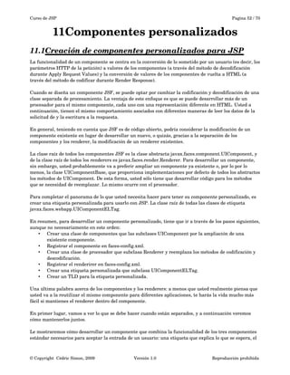 Curso de JSP Pagina 52 / 70
11Componentes personalizados
11.1Creación de componentes personalizados para JSP   
La funcionalidad de un componente se centra en la conversión de lo sometido por un usuario (es decir, los 
parámetros HTTP de la petición) a valores de los componentes (a través del método de decodificación 
durante Apply Request Values) y la conversión de valores de los componentes de vuelta a HTML (a 
través del método de codificar durante Render Response). 
Cuando se diseña un componente JSF, se puede optar por cambiar la codificación y decodificación de una 
clase separada de procesamiento. La ventaja de este enfoque es que se puede desarrollar más de un 
procesador para el mismo componente, cada uno con una representación diferente en HTML. Usted a 
continuación, tienen el mismo comportamiento asociados con diferentes maneras de leer los datos de la 
solicitud de y la escritura a la respuesta. 
En general, teniendo en cuenta que JSF es de código abierto, podría considerar la modificación de un 
componente existente en lugar de desarrollar un nuevo, o quizás, gracias a la separación de los 
componentes y los renderer, la modificación de un renderer existentes. 
La clase raíz de todos los componentes JSF es la clase abstracta javax.faces.component.UIComponent, y 
de la clase raíz de todos los renderers es javax.faces.render.Renderer. Para desarrollar un componente, 
sin embargo, usted probablemente va a preferir ampliar un componente ya existente o, por lo por lo 
menos, la clase UIComponentBase, que proporciona implementaciones por defecto de todos los abstractos 
los métodos de UIComponent. De esta forma, usted sólo tiene que desarrollar código para los métodos 
que se necesidad de reemplazar. Lo mismo ocurre con el procesador. 
Para completar el panorama de lo que usted necesita hacer para tener su componente personalizado, es 
crear una etiqueta personalizada para usarlo con JSP. La clase raíz de todas las clases de etiqueta 
javax.faces.webapp.UIComponentELTag.
En resumen, para desarrollar un componente personalizado, tiene que ir a través de los pasos siguientes, 
aunque no necesariamente en este orden:
• Crear una clase de componentes que las subclases UIComponent por la ampliación de una 
existente componente.
• Registrar el componente en faces­config.xml.
• Crear una clase de procesador que subclasa Renderer y reemplaza los métodos de codificación y 
descodificación.
• Registrar el renderirer en faces­config.xml.
• Crear una etiqueta personalizada que subclasa UIComponentELTag.
• Crear un TLD para la etiqueta personalizada.
Una última palabra acerca de los componentes y los renderers: a menos que usted realmente piensa que 
usted va a la reutilizar el mismo componente para diferentes aplicaciones, te harás la vida mucho más 
fácil si mantienes el renderer dentro del componente. 
En primer lugar, vamos a ver lo que se debe hacer cuando están separados, y a continuación veremos 
cómo mantenerlos juntos.
Le mostraremos cómo desarrollar un componente que combina la funcionalidad de los tres componentes 
estándar necesarios para aceptar la entrada de un usuario: una etiqueta que explica lo que se espera, el 
© Copyright  Cédric Simon, 2009 Versión 1.0 Reproducción prohibida 
 