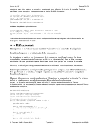Curso de JSP Pagina 53 / 70
campo de texto para aceptar la entrada, y un mensaje para informar de errores de entrada. En otras 
palabras, vamos a muestra cómo reemplazar el código de JSF siguientes:
<h:outputText value="Nombre de Contacto"/>
<h:inputText id = "nombre" required = "true"
value = "# {Usuario.nombre}"
requiredMessage = "El valor es necesario!"
/>
<h:message for="name" styleClass="error"/>
con este componente personalizado:
<curso:inputEntry label="Nombre de Contacto" required = "true"
value = "#{Usuario.nombre}"
errorStyleClass ="error" requiredMessage = "El valor es necesario!"
/>
También le mostraremos cómo este nuevo componente inputEntry imprime un asterisco al lado de
la etiqueta si es necesario = "true".
11.1.1 El Componente   
El componente es en realidad la parte más fácil. Vamos a través de los métodos de uno por uno.
InputEntryComponent es la inicialización de los componentes. 
Su única tarea es registrar con el componente de la cadena que identifica el renderer. La única 
propiedad del componente se define en este archivo es la etiqueta (label). Esto se debe a que esta 
ampliación UIInput, que se encarga de definir todo lo que tiene que ver con el campo de entrada.
Se utiliza el método getFamily para encontrar todos los renderers asociados con este componente.
Estamos planeando crear un solo procesador, pero sigue siendo apropiada para definir una familia más 
bien que heredan de la familia de UIInput, porque no se podía utilizar renderizadores UIInput con
InputEntryComponent.
El estado del componente consiste en el estado de UIInput más la propiedad de la etiqueta. Por lo tanto, 
definir su estado como un  arreglo de dos objetos. El metodo SaveState forma una
matriz y lo devuelve, para que JSF puede salvarlo. El método restoreState recibe el Estado,
lo descomprime, y lo almacena localmente. Observe cómo las operaciones que tienen que ver con UIInput 
son siempre delegadas.
package curso.components;
import javax.faces.component.FacesComponent;
import javax.faces.component.UIInput;
import javax.faces.context.FacesContext;
@FacesComponent("curso.inputEntry")
public class InputEntryComponent extends UIInput {
private String label;
public InputEntryComponent() {
this.setRendererType("curso.inputEntry");
}
public String getLabel() {
return label;
}
public void setLabel(String label) {
© Copyright  Cédric Simon, 2009 Versión 1.0 Reproducción prohibida 
 
