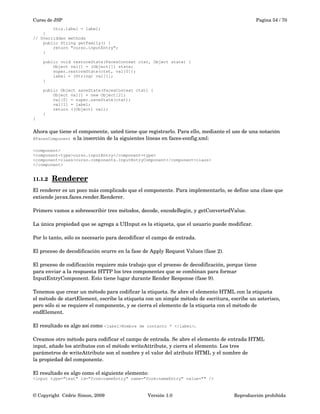 Curso de JSP Pagina 54 / 70
this.label = label;
}
// Overridden methods
public String getFamily() {
return "curso.inputEntry";
}
public void restoreState(FacesContext ctxt, Object state) {
Object val[] = (Object[]) state;
super.restoreState(ctxt, val[0]);
label = (String) val[1];
}
public Object saveState(FacesContext ctxt) {
Object val[] = new Object[2];
val[0] = super.saveState(ctxt);
val[1] = label;
return ((Object) val);
}
}
Ahora que tiene el componente, usted tiene que registrarlo. Para ello, mediante el uso de una notación 
@FacesComponent o la inserción de la siguientes líneas en faces­config.xml:
<component>
<component-type>curso.inputEntry</component-type>
<component-class>curso.components.InputEntryComponent</component-class>
</component>
11.1.2 Renderer   
El renderer es un poco más complicado que el componente. Para implementarlo, se define una clase que 
extiende javax.faces.render.Renderer. 
Primero vamos a sobreescribir tres métodos, decode, encodeBegin, y getConvertedValue.
La única propiedad que se agrega a UIInput es la etiqueta, que el usuario puede modificar. 
Por lo tanto, sólo es necesario para decodificar el campo de entrada. 
El proceso de decodificación ocurre en la fase de Apply Request Values (fase 2).
 
El proceso de codificación requiere más trabajo que el proceso de decodificación, porque tiene
para enviar a la respuesta HTTP los tres componentes que se combinan para formar
InputEntryComponent. Esto tiene lugar durante Render Response (fase 9). 
Tenemos que crear un método para codificar la etiqueta. Se abre el elemento HTML con la etiqueta
el método de startElement, escribe la etiqueta con un simple método de escritura, escribe un asterisco, 
pero sólo si se requiere el componente, y se cierra el elemento de la etiqueta con el método de 
endElement.
El resultado es algo así como <label>Nombre de contacto * </label>.
Creamos otro método para codificar el campo de entrada. Se abre el elemento de entrada HTML
input, añade los atributos con el método writeAttribute, y cierra el elemento. Los tres
parámetros de writeAttribute son el nombre y el valor del atributo HTML y el nombre de
la propiedad del componente. 
El resultado es algo como el siguiente elemento:
<input type="text" id="form:nameEntry" name="form:nameEntry" value="" />
© Copyright  Cédric Simon, 2009 Versión 1.0 Reproducción prohibida 
 