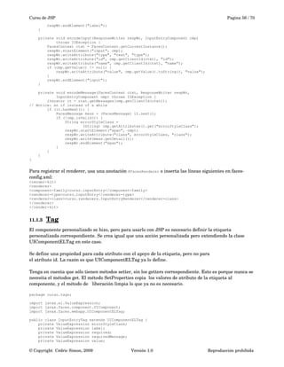 Curso de JSP Pagina 56 / 70
respWr.endElement("label");
}
private void encodeInput(ResponseWriter respWr, InputEntryComponent cmp)
throws IOException {
FacesContext ctxt = FacesContext.getCurrentInstance();
respWr.startElement("input", cmp);
respWr.writeAttribute("type", "text", "type");
respWr.writeAttribute("id", cmp.getClientId(ctxt), "id");
respWr.writeAttribute("name", cmp.getClientId(ctxt), "name");
if (cmp.getValue() != null) {
respWr.writeAttribute("value", cmp.getValue().toString(), "value");
}
respWr.endElement("input");
}
private void encodeMessage(FacesContext ctxt, ResponseWriter respWr,
InputEntryComponent cmp) throws IOException {
Iterator it = ctxt.getMessages(cmp.getClientId(ctxt));
// Notice: an if instead of a while
if (it.hasNext()) {
FacesMessage mess = (FacesMessage) it.next();
if (!cmp.isValid()) {
String errorStyleClass =
(String) cmp.getAttributes().get("errorStyleClass");
respWr.startElement("span", cmp);
respWr.writeAttribute("class", errorStyleClass, "class");
respWr.write(mess.getDetail());
respWr.endElement("span");
}
}
}
}
Para registrar el renderer, usa una anotación @FacesRenderer o inserta las líneas siguientes en faces­
config.xml:
<render-kit>
<renderer>
<component-family>curso.inputEntry</component-family>
<renderer-type>curso.inputEntry</renderer-type>
<renderer-class>curso.renderers.InputEntryRenderer</renderer-class>
</renderer>
</render-kit>
11.1.3 Tag   
El componente personalizado se hizo, pero para usarlo con JSP es necesario definir la etiqueta 
personalizada correspondiente. Se crea igual que una acción personalizada pero extendiendo la clase 
UIComponentELTag en este caso.
Se define una propiedad para cada atributo con el apoyo de la etiqueta, pero no para
el atributo id. La razón es que UIComponentELTag ya lo define. 
Tenga en cuenta que sólo tienen métodos setter, sin los getters correspondiente. Esto es porque nunca se 
necesita el métodos get. El método SetProperties copia  los valores de atributo de la etiqueta al 
componente, y el método de   liberación limpia lo que ya no es necesario.
package curso.tags;
import javax.el.ValueExpression;
import javax.faces.component.UIComponent;
import javax.faces.webapp.UIComponentELTag;
public class InputEntryTag extends UIComponentELTag {
private ValueExpression errorStyleClass;
private ValueExpression label;
private ValueExpression required;
private ValueExpression requiredMessage;
private ValueExpression value;
© Copyright  Cédric Simon, 2009 Versión 1.0 Reproducción prohibida 
 