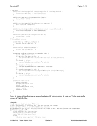 Curso de JSP Pagina 57 / 70
// Setters
public void setErrorStyleClass(ValueExpression errorStyleClass) {
this.errorStyleClass = errorStyleClass;
}
public void setLabel(ValueExpression label) {
this.label = label;
}
public void setRequired(ValueExpression required) {
this.required = required;
}
public void setRequiredMessage(ValueExpression requiredMessage) {
this.requiredMessage = requiredMessage;
}
public void setValue(ValueExpression value) {
this.value = value;
}
// Overridden methods
public String getComponentType() {
return "curso.inputEntry";
}
public String getRendererType() {
return "curso.inputEntry";
}
protected void setProperties(UIComponent cmp) {
super.setProperties(cmp);
if (errorStyleClass != null) {
cmp.setValueExpression("errorStyleClass", errorStyleClass);
}
if (label != null) {
cmp.setValueExpression("label", label);
}
if (required != null) {
cmp.setValueExpression("required", required);
}
if (requiredMessage != null) {
cmp.setValueExpression("requiredMessage", requiredMessage);
}
if (value != null) {
cmp.setValueExpression("value", value);
}
}
public void release() {
super.release();
errorStyleClass = null;
label = null;
requiredMessage = null;
value = null;
required = null;
}
}
Antes de poder utilizar la etiqueta personalizada en JSP aún necesidad de crear un TLD a poner en la 
carpeta WEB­INF/tlds/ .
curso.tld:
<?xml version="1.0" encoding="UTF-8"?>
<taglib version="2.1" xmlns="http://java.sun.com/xml/ns/javaee"
xmlns:xsi="http://www.w3.org/2001/XMLSchema-instance"
xsi:schemaLocation="http://java.sun.com/xml/ns/javaee http://java.sun.com/xml/ns/javaee/web-
jsptaglibrary_2_1.xsd">
<tlib-version>1.0</tlib-version>
<short-name>curso</short-name>
<uri>/WEB-INF/tlds/curso</uri>
<tag>
<display-name>inputEntry</display-name>
© Copyright  Cédric Simon, 2009 Versión 1.0 Reproducción prohibida 
 