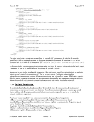 Curso de JSP Pagina 58 / 70
<name>inputEntry</name>
<tag-class>curso.tags.InputEntryTag</tag-class>
<attribute>
<name>id</name>
<required>false</required>
<rtexprvalue>true</rtexprvalue>
</attribute>
<attribute>
<name>value</name>
<required>false</required>
<deferred-value><type>java.lang.Object</type></deferred-value>
</attribute>
<attribute>
<name>required</name>
<required>false</required>
<deferred-value><type>boolean</type></deferred-value>
</attribute>
<attribute>
<name>label</name>
<required>false</required>
<deferred-value><type>java.lang.String</type></deferred-value>
</attribute>
<attribute>
<name>errorStyleClass</name>
<required>false</required>
<deferred-value><type>java.lang.String</type></deferred-value>
</attribute>
<attribute>
<name>requiredMessage</name>
<required>false</required>
<deferred-value><type>java.lang.String</type></deferred-value>
</attribute>
</tag>
</taglib>
Con esto, usted estará preparado para utilizar el nuevo h JSF componente de interfaz de usuario: 
inputEntry. Sólo es necesario agregar la siguiente declaración de espacio de nombres curso a la jsp: 
elemento raíz en el inicio de el documento JSP: <%@taglib prefix="curso" uri="WEB-INF/tlds/curso.tld"%>
La desventaja del nuevo componente en comparación con tener de manera independiente los label, input, 
y message, es que no es posible alinear los campos de entrada vertical. 
Ahora que ya está hecho, usted puede preguntar, "¿Por qué curso: inputEntry sólo admiten un atributo, 
mientras que h:inputText tiene como 40? "Eso es un buen punto. Podríamos haber añadido
más atributos, tales como el tamaño del campo de entrada, que h:inputText pasa a HTML, pero nuestro 
objetivo era ser capaz de reemplazar con un componente único de los tres los campos en que se utilicen. 
Más atributos de lo estrictamente necesario sólo generaría más código sin añadir nada útil.
11.1.4 Inline Renderer    
Es posible incluir la funcionalidad de renderer dentro de la clase de componentes, de modo que el 
componente se representa (render) por sí mismo. Como hemos mencionado antes, a menos que usted 
planea utilizar más de un procesador con el mismo componente, es posible que no se va a molestar 
creando rentderers separados. 
Para hacer curso: inputEntry con auto­representación,  tiene que hacer lo siguiente: 
1. Mueva los métodos de InputEntryRenderer.java a InputEntryComponent.java. Usted 
necesidad hacer algunos cambios cosméticos que vamos a explicar en un momento. Despues se puede 
borrar el archivo de renderer. 
2. Agregue el método encodeEnd a InputEntryComponent.java. 
3. Return null en el método de getRendererType de InputEntryTag.java. 
4. Eliminar el registro del procesador de faces­config.xml. 
© Copyright  Cédric Simon, 2009 Versión 1.0 Reproducción prohibida 
 