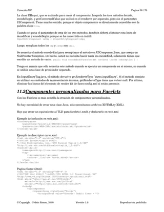 Curso de JSP Pagina 59 / 70
La clase UIInput, que se extiende para crear el componente, hospeda los tres métodos decode, 
encodeBegin, y getConvertedValue que utilizó en el renderer por separado, pero sin el parámetro 
UIComponent. Tiene mucho sentido, porque el objeto componente es directamente accesibles con la 
palabra clave this. 
Cuando se quita el parámetro de cmp de los tres métodos, también deberá eliminar esta línea de 
decodificar y encodeBegin, porque se ha convertido en inútil:
InputEntryComponent ieCmp = (InputEntryComponent)cmp;
Luego, remplaza todos los cmp y ieCmp con this. 
Se necesita el método encodeEnd para reemplazar el método en UIComponentBase, que arroja un 
NullPointerException. De hecho, usted no necesita hacer nada en encodeEnd, solamente tienes que 
escribir un método de vacío:  public void encodeEnd(FacesContext context) throws IOException { }
Tenga en cuenta que sólo necesita este método cuando se ejecuta un componente en sí mismo, no cuando 
se utiliza una clase de procesador separado. 
En InputEntryTag.java, el método devuelve getRendererType "curso.inputEntry". Si el método consiste 
en utilizar sus métodos de representación interna, getRendererType tiene que volver null. Por último, 
eliminar las líneas del elemento de render kit de faces­config.xml si están presente.
11.2Componentes personalizados para Facelets   
Con los Facelets es mas sencilla la creación de componentes personalizados.
No hay necesidad de crear una clase Java, solo necesitamos archivos XHTML (y XML).
 
Hay que crear un equivalente al TLD para facelets (.xml), y declararlo en web.xml
Ejemplo de inclusión en web.xml:
<context-param>
<param-name>facelets.LIBRARIES</param-name>
<param-value>/WEB-INF/facelets/curso.xml</param-value>
</context-param>
Ejemplo de descriptor curso.xml:
<?xml version="1.0" encoding="UTF-8"?>
<!DOCTYPE facelet-taglib PUBLIC
"-//Sun Microsystems, Inc.//DTD Facelet Taglib 1.0//EN"
"http://java.sun.com/dtd/facelet-taglib_1_0.dtd">
<facelet-taglib>
<namespace>http://localhost</namespace>
<tag>
<tag-name>pie</tag-name>
<source>../include/footer.xhtml</source>
</tag>
</facelet-taglib>
Pagina footer.xhtml:
<?xml version='1.0' encoding='UTF-8' ?>
<!DOCTYPE html PUBLIC "-//W3C//DTD XHTML 1.0 Transitional//EN"
"http://www.w3.org/TR/xhtml1/DTD/xhtml1-transitional.dtd">
<html xmlns="http://www.w3.org/1999/xhtml"
xmlns:h="http://java.sun.com/jsf/html"
xmlns:ui="http://java.sun.com/jsf/facelets">
<h:body>
<ui:component>
<h:panelGroup styleClass="footer">
<h:outputText value="Docente: Cedric Simon - "/>
© Copyright  Cédric Simon, 2009 Versión 1.0 Reproducción prohibida 
 