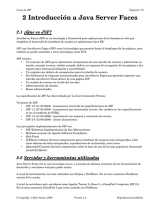 Curso de JSP Pagina 6 / 70
2 Introducción a Java Server Faces
2.1 ¿Que es JSF?   
JavaServer Faces (JSF) es un tecnología y framework para aplicaciones Java basadas en web que 
simplifica el desarrollo de interfaces de usuario en aplicaciones Java EE. 
JSF usa JavaServer Pages (JSP) como la tecnología que permite hacer el despliegue de las páginas, pero 
también se puede acomodar a otras tecnologías como XUL.
JSF incluye:
• Un conjunto de APIs para representar componentes de una interfaz de usuario y administrar su 
estado, manejar eventos, validar entrada, definir un esquema de navegación de las páginas y dar 
soporte para internacionalización y accesibilidad.
• Un conjunto por defecto de componentes para la interfaz de usuario.
• Dos bibliotecas de etiquetas personalizadas para JavaServer Pages que permiten expresar una 
interfaz JavaServer Faces dentro de una página JSP.
• Un modelo de eventos en el lado del servidor.
• Administración de estados.
• Beans administrados.
La especificación de JSF fue desarrollada por la Java Community Process
Versiones de JSF:
• JSF 1.0 (11­03­2004) ­ lanzamiento inicial de las especificaciones de JSF.
• JSF 1.1 (27­05­2004) ­ lanzamiento que solucionaba errores. Sin cambios en las especificaciones 
ni en el renderkit de HTML.
• JSF 1.2 (11­05­2006) ­ lanzamiento con mejoras y corrección de errores.
• JSF 2.0 (12­08­2009) ­ último lanzamiento.
Las principales implementaciones de JSF son:
• JSF Reference Implementation de Sun Microsystems.
• MyFaces proyecto de Apache Software Foundation.
• Rich Faces
• ICEfaces Contiene diversos componentes para interfaces de usuarios más enriquecidas, tales 
como editores de texto enriquecidos, reproductores de multimedia, entre otros.
• jQuery4jsf Contiene diversos componentes sobre la base de uno de los más populares framework 
javascript jQuery.
2.2 Servidor y herramientas utilizados   
Java Server Faces 2.0 es una tecnología nueva, y necesita las últimas versiones de las herramientas de 
desarrollo y servidores web para poder usarla.
A nivel de herramientas, las más utilizadas son Eclipse y NetBeans. En el curso usaremos NetBeans 
versión 6.8 o arriba.
A nivel de servidores web, servidores como Apache Tomcat 6, Jboss 5, o GlassFish 3 soportan JSF 2.0. 
En el curso usaremos GlassFish 3 que viene incluido con NetBeans.
© Copyright  Cédric Simon, 2009 Versión 1.0 Reproducción prohibida 
 