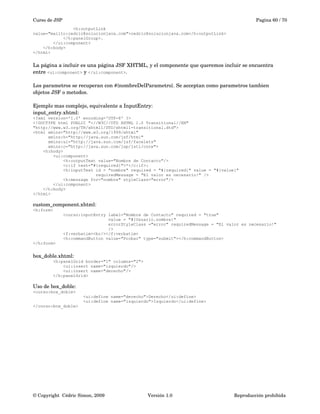 Curso de JSP Pagina 60 / 70
<h:outputLink
value="mailto:cedric@solucionjava.com">cedric@solucionjava.com</h:outputLink>
</h:panelGroup>.
</ui:component>
</h:body>
</html>
La página a incluir es una página JSF XHTML, y el componente que queremos incluir se encuentra 
entre <ui:component> y </ui:component>.
Los parametros se recuperan con #{nombreDelParametro}. Se acceptan como parametros tambien 
objetos JSF o metodos.
Ejemplo mas complejo, equivalente a InputEntry:
input_entry.xhtml:
<?xml version='1.0' encoding='UTF-8' ?>
<!DOCTYPE html PUBLIC "-//W3C//DTD XHTML 1.0 Transitional//EN"
"http://www.w3.org/TR/xhtml1/DTD/xhtml1-transitional.dtd">
<html xmlns="http://www.w3.org/1999/xhtml"
xmlns:h="http://java.sun.com/jsf/html"
xmlns:ui="http://java.sun.com/jsf/facelets"
xmlns:c="http://java.sun.com/jsp/jstl/core">
<h:body>
<ui:component>
<h:outputText value="Nombre de Contacto"/>
<c:if test="#{required}">*</c:if>:
<h:inputText id = "nombre" required = "#{required}" value = "#{value}"
requiredMessage = "El valor es necesario!" />
<h:message for="nombre" styleClass="error"/>
</ui:component>
</h:body>
</html>
custom_component.xhtml:
<h:form>
<curso:inputEntry label="Nombre de Contacto" required = "true"
value = "#{Usuario.nombre}"
errorStyleClass ="error" requiredMessage = "El valor es necesario!"
/>
<f:verbatim><br/></f:verbatim>
<h:commandButton value="Probar" type="submit"></h:commandButton>
</h:form>
box_doble.xhtml:
<h:panelGrid border="1" columns="2">
<ui:insert name="izquierdo"/>
<ui:insert name="derecho"/>
</h:panelGrid>
Uso de box_doble:
<curso:box_doble>
<ui:define name="derecho">Derecho</ui:define>
<ui:define name="izquierdo">Izquierdo</ui:define>
</curso:box_doble>
© Copyright  Cédric Simon, 2009 Versión 1.0 Reproducción prohibida 
 