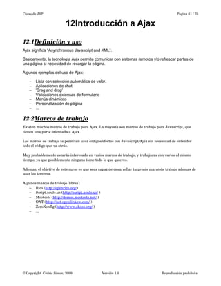 Curso de JSP Pagina 61 / 70
12Introducción a Ajax
12.1Definición y uso   
Ajax significa “Asynchronous Javascript and XML”.
Basicamente, la tecnología Ajax permite comunicar con sistemas remotos y/o refrescar partes de
una página si necesidad de recargar la página.
Algunos ejemplos del uso de Ajax:
– Lista con selección automática de valor.
– Aplicaciones de chat
– 'Drag and drop'
– Validaciones extensas de formulario
– Menús dinámicos
– Personalización de página
– ...
12.2Marcos de trabajo   
Existen muchos marcos de trabajo para Ajax. La mayoría son marcos de trabajo para Javascript, que 
tienen una parte orientada a Ajax.
Los marcos de trabajo te permiten usar códigos/efectos con Javascript/Ajax sin necesidad de entender 
todo el código que va atrás.
Muy probablemente estarás interesado en varios marcos de trabajo, y trabajaras con varios al mismo 
tiempo, ya que posiblemente ninguno tiene todo lo que quieres.
Ademas, el objetivo de este curso es que seas capaz de desarrollar tu propio marco de trabajo ademas de 
usar los terceros.
Algunos marcos de trabajo 'libres':
– Rico (http://openrico.org/)
– Script.aculo.us (http://script.aculo.us/ )
– Mootools (http://demos.mootools.net/ )
– OAT (http://oat.openlinksw.com/ )
– ZeroKonfig (http://www.zkoss.org/ )
– ...
© Copyright  Cédric Simon, 2009 Versión 1.0 Reproducción prohibida 
 