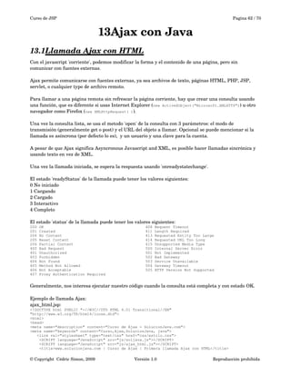 Curso de JSP Pagina 62 / 70
13Ajax con Java
13.1Llamada Ajax con HTML   
Con el javascript 'corriente', podemos modificar la forma y el contenido de una página, pero sin 
comunicar con fuentes externas.
Ajax permite comunicarse con fuentes externas, ya sea archivos de texto, páginas HTML, PHP, JSP, 
servlet, o cualquier typo de archivo remoto.
Para llamar a una página remota sin refrescar la página corriente, hay que crear una consulta usando 
una función, que es diferente si usas Internet Explorer (new ActiveXObject("Microsoft.XMLHTTP")) u otro 
navegador como Firefox (new XMLHttpRequest( )).
Una vez la consulta lista, se usa el metodo 'open' de la consulta con 3 parámetros: el modo de 
transmisión (generalmente get o post) y el URL del objeto a llamar. Opcional se puede mencionar si la 
llamada es asíncrona (por defecto lo es),  y un usuario y una clave para la cuenta.
A pesar de que Ajax significa Asyncronous Javascript and XML, es posible hacer llamadas sincrónica y 
usando texto en vez de XML.
Una vez la llamada iniciada, se espera la respuesta usando 'onreadystatechange'.
El estado 'readyStatus' de la llamada puede tener los valores siguientes:
0 No iniciado
1 Cargando
2 Cargado
3 Interactivo
4 Completo
El estado 'status' de la llamada puede tener los valores siguientes:
200 OK
201 Created
204 No Content
205 Reset Content
206 Partial Content
400 Bad Request
401 Unauthorized
403 Forbidden
404 Not Found
405 Method Not Allowed
406 Not Acceptable
407 Proxy Authentication Required
408 Request Timeout
411 Length Required
413 Requested Entity Too Large
414 Requested URL Too Long
415 Unsupported Media Type
500 Internal Server Error
501 Not Implemented
502 Bad Gateway
503 Service Unavailable
504 Gateway Timeout
505 HTTP Version Not Supported
Generalmente, nos interesa ejecutar nuestro código cuando la consulta está completa y con estado OK.
Ejemplo de llamada Ajax:
ajax_html.jsp:
<!DOCTYPE html PUBLIC "-//W3C//DTD HTML 4.01 Transitional//EN"
"http://www.w3.org/TR/html4/loose.dtd">
<html>
<head>
<meta name="description" content="Curso de Ajax - SolucionJava.com">
<meta name="keywords" content="Curso,Ajax,SolucionJava, java">
<link rel="stylesheet" type="text/css" href="css/estilo.css">
<SCRIPT language="JavaScript" src="js/soljava.js"></SCRIPT>
<SCRIPT language="JavaScript" src="js/ajax_html.js"></SCRIPT>
<title>www.solucionjava.com | Curso de Ajax | Primera llamada Ajax con HTML</title>
© Copyright  Cédric Simon, 2009 Versión 1.0 Reproducción prohibida 
 