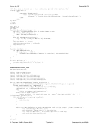 Curso de JSP Pagina 64 / 70
<h2> Solo pone el numero que se va a multiplicar por el numero al hazar</h2>
<table align="left">
<tr>
<td>Numero de paciente :
<input type="text" id="no" name="no" size="5"
onchange="if (check_only_digitsNoDot(this)) {buscaPaciente(this);}">
</td>
</tr>
</table>
</body>
</html>
ajax_java.js
var req;
function buscaPaciente(campo ) {
var url = "GetRandomNumber?no=" + escape(campo.value);
if (window.XMLHttpRequest) {
req = new XMLHttpRequest( );
}
else if (window.ActiveXObject) {
req = new ActiveXObject("Microsoft.XMLHTTP");
}
req.open("Get",url,true);
req.onreadystatechange = callback;
req.send(null);
}
function callback( ) {
if (req.readyState==4) {
if (req.status == 200) {
document.getElementById('empList').innerHTML = req.responseText;
}
}
}
function focusIn( ) {
document.getElementById("no").focus( );
}
GetRandomNumber.java:
package curso.servlet;
import java.io.IOException;
import java.io.PrintWriter;
import javax.servlet.ServletException;
import javax.servlet.http.HttpServlet;
import javax.servlet.http.HttpServletRequest;
import javax.servlet.http.HttpServletResponse;
public class GetRandomNumber extends HttpServlet {
protected void doGet(HttpServletRequest request, HttpServletResponse response)
throws ServletException, IOException {
response.setContentType("text/html;charset=UTF-8");
PrintWriter out = response.getWriter();
try {
String no=request.getParameter("no");
double rand = Math.random();
String ajaxData ="El numero al hazar es "+rand+", multiplicado por "+no+" = "+
(rand*Integer.parseInt(no));
this.writeResponse(response, ajaxData);
} finally {
out.close();
}
}
public void writeResponse(HttpServletResponse resp, String output) throws IOException {
resp.setContentType("text/plain");
resp.setHeader("Cache-Control", "no-cache");
resp.setHeader("Content", "text/html;charset=iso-8859-1");
resp.getWriter().write(output);
}
}
web.xml:
© Copyright  Cédric Simon, 2009 Versión 1.0 Reproducción prohibida 
 