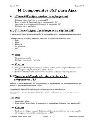 Curso de JSP Pagina 66 / 70
14 Componentes JSF para Ajax
14.1¿Cómo JSF y Ajax pueden trabajar juntos?   
• Utilizar el (Ajax) JavaScript en su página JSF
• Poner su código de Ajax JavaScript en los componentes JSF
• Aprovechar la creciente colección de marcos de trabajo Ajax JSF
• Utilizar el nuevo tag <f:ajax>
14.2Utilizar el (Ajax) JavaScript en su página JSF   
El más práctico / forma fácil de inyectar algo de funcionalidad Web 2.0 en su interfaz de usuario JSF,
Puedes agregar tus propios JS, o extender los marcos de trabajo Ajax existentes como:
• Dojo
• JQuery
• Prototype
• Scriptaculous
• OAT
• …
14.2.1 Pros   
• Técnicamente sencillo
• Fácil para cosas simples / pequeñas
14.2.2 Contras   
• Trabajo con JavaScript más avanzado puede ser un reto  para los programadores Java (usted 
tiene que pasar código (javascript) al lado del cliente).
• Puede ser difícil depurar la aplicación (busque errores tanto en el servidor y el cliente)
14.3Poner su código de Ajax JavaScript en los    
componentes JSF
Mediante el uso de la tecnología JSF de componentes es posible escribir sus propios componentes que 
generan el  JavaScript necesario en el cliente.
­
Esto es factible porque JSF puede generar cualquier tipo de texto en el cliente
/ / Javascript Render personalizado para llamar a JSSlider.js
writer.Write ( "<script language="JavaScript" src="" contextPath + + "/js/JSSlider.js"> </
script>");
14.3.1 Pros   
• Arquitectura sólida
• Usuario final / desarrollador de aplicaciones lo puede utilizar fácilmente – sin tratar con JS.
14.3.2 Contras   
• Puede ser un reto para construir desde un punto de vista técnico (tienes que ser un / experto 
cliente Ajax, así como un Serverside / experto en JSF)
© Copyright  Cédric Simon, 2009 Versión 1.0 Reproducción prohibida 
 