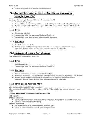 Curso de JSP Pagina 67 / 70
• Difíciles de depurar en el desarrollo de componentes
14.4Aprovechar la creciente colección de marcos de    
trabajo Ajax JSF
Ahora pueden descargar diversas bibliotecas de componentes JSF
• Instalación fácil y rápida
• Soporte IDE también está disponible para muchos (Eclipse, NetBeans, Exadel, JDeveloper ...)
• Algunos ejemplos: JBoss RichFaces (Ajax4JSF), ICEfaces, ADF Faces (Trinidad) Rich Client
14.4.1 Pros   
• Aprendizaje más fácil
• No tienes que lidiar con las complejidades del JavaScript
• Pueden elegir entre una creciente colección de las bibliotecas
14.4.2 Contras   
• Si todo funciona, ¡excelente!
• Todavía puede ser difícil de depurar en el cliente (esto es porque el código de cliente se 
representa desde el cliente, y usted tiene poco o ningún control sobre este)
14.5Utilizar el nuevo tag <f:ajax>   
JSF 2.0 trae una nueva librería para Ajax.
14.5.1 Pros   
• Incluida en JSF 2.0 
• No tienes que lidiar con las complejidades del JavaScript
14.5.2 Contras   
• Existen limitaciones  al uso de h: outputText con Ajax
• Tecnología muy nueva (­­>menos fuentes para aprendizaje autodidacto, depuración), solo JSF 2.0
• Todavía puede ser difícil de depurar en el cliente (esto es porque el código de cliente se 
representa desde el cliente, y usted tiene poco o ningún control sobre este)
14.5.3 ¿Por qué el Ajax en JSF?   
¿Por qué una biblioteca de JSF Ajax específico?
Hay toneladas de las bibliotecas Ajax ya (jQuery, DWR, GWT, etc.) ¿Por qué inventar una nueva para 
JSF?
14.5.3.1 Ventajas de un enfoque específico JSF Ajax   
JSF específico
Del lado del cliente:
• Usted puede actualizar los elementos JSF (h: outputText, h: inputText, h: selectOneMenu, etc).
• Usted no tiene que escribir JavaScript
Del lado del servidor
• Los backed beans están disponible en las llamadas Ajax
• Usted no tiene que escribir servlets y analizar parámetros
© Copyright  Cédric Simon, 2009 Versión 1.0 Reproducción prohibida 
 