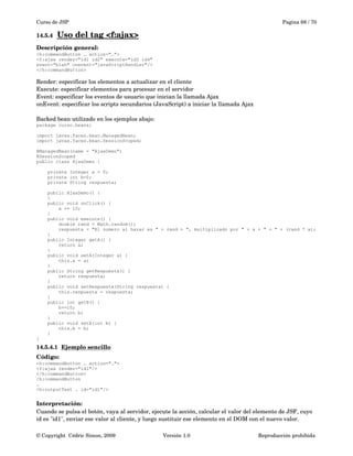 Curso de JSP Pagina 68 / 70
14.5.4 Uso del tag <f:ajax>   
Descripción general:
<h:commandButton … action="…">
<f:ajax render="id1 id2" execute="id3 id4"
event="blah" onevent="javaScriptHandler"/>
</h:commandButton>
Render: especificar los elementos a actualizar en el cliente
Execute: especificar elementos para procesar en el servidor
Event: especificar los eventos de usuario que inician la llamada Ajax
onEvent: especificar los scripts secundarios (JavaScript) a iniciar la llamada Ajax 
Backed bean utilizado en los ejemplos abajo:
package curso.beans;
import javax.faces.bean.ManagedBean;
import javax.faces.bean.SessionScoped;
@ManagedBean(name = "AjaxDemo")
@SessionScoped
public class AjaxDemo {
private Integer a = 0;
private int b=0;
private String respuesta;
public AjaxDemo() {
}
public void onClick() {
a += 10;
}
public void execute() {
double rand = Math.random();
respuesta = "El numero al hazar es " + rand + ", multiplicado por " + a + " = " + (rand * a);
}
public Integer getA() {
return a;
}
public void setA(Integer a) {
this.a = a;
}
public String getRespuesta() {
return respuesta;
}
public void setRespuesta(String respuesta) {
this.respuesta = respuesta;
}
public int getB() {
b+=10;
return b;
}
public void setB(int b) {
this.b = b;
}
}
14.5.4.1 Ejemplo sencillo   
Código:
<h:commandButton … action="…">
<f:ajax render="id1"/>
</h:commandButton>
/h:commandButton
…
<h:outputText … id="id1"/>
Interpretación:
Cuando se pulsa el botón, vaya al servidor, ejecute la acción, calcular el valor del elemento de JSF, cuyo 
id es "id1", enviar ese valor al cliente, y luego sustituir ese elemento en el DOM con el nuevo valor.
© Copyright  Cédric Simon, 2009 Versión 1.0 Reproducción prohibida 
 