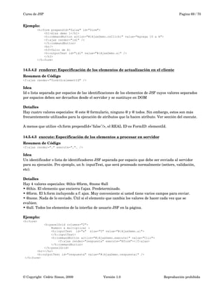 Curso de JSP Pagina 69 / 70
Ejemplo:
<h:form prependId="false" id="form">
<h1>Ajax demo 1</h1>
<h:commandButton action="#{AjaxDemo.onClick}" value="Agrega 10 a A">
<f:ajax render="id1" />
</h:commandButton>
<br/>
<h3>Valor de A:
<h:outputText id="id1" value="#{AjaxDemo.a}" />
</h3>
</h:form>
14.5.4.2 renderer: Especificación de los elementos de actualización en el cliente   
Resumen de Código
<f:ajax render="formId:elementId" />
Idea
Id o lista separada por espacios de las identificaciones de los elementos de JSF cuyos valores separados 
por espacios deben ser devueltos desde el servidor y se sustituye en DOM
Detalles
Hay cuatro valores especiales: @ este @ formulario, ninguno @ y @ todos. Sin embargo, estos son más 
frecuentemente utilizados para la ejecución de atributos que la hacen atributo. Ver sección del execute.
A menos que utilice <h:form prependId="false"/>, el REAL ID es FormID: elementId. 
14.5.4.3 execute: Especificación de los elementos a procesar en servidor   
Resumen de Código
<f:ajax render="…" execute="…"… />
Idea
Un identificador o lista de identificadores JSF separada por espacio que debe ser enviada al servidor 
para su ejecución. Pro ejemplo, un h: inputText, que será procesado normalmente (setters, validación, 
etc).
Detalles
Hay 4 valores especiales: @this @form, @none @all
• @this. El elemento que encierra f:ajax. Predeterminado.
• @form. El h:form incluyendo a f: ajax. Muy conveniente si usted tiene varios campos para enviar.
• @none. Nada de lo enviado. Útil si el elemento que cambia los valores de hacer cada vez que se 
evalúen.
• @all. Todos los elementos de la interfaz de usuario JSF en la página.
Ejemplo:
<h:form>
<h:panelGrid columns="2">
Numero a multiplicar :
<h:inputText id="a" size="5" value="#{AjaxDemo.a}">
</h:inputText>
<h:commandButton action="#{AjaxDemo.execute}" value="Clic">
<f:ajax render="respuesta" execute="@form"></f:ajax>
</h:commandButton>
</h:panelGrid>
<hr></hr>
<h:outputText id="respuesta" value="#{AjaxDemo.respuesta}" />
</h:form>
© Copyright  Cédric Simon, 2009 Versión 1.0 Reproducción prohibida 
 